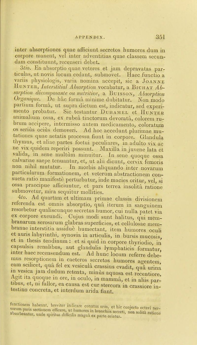 inter absorptiones quae afficiunt secretos humores dum in corpore raanent, vel inter adventitias quae classem secun- dam constituunt, recenseii debet. 3ti&. Ea absorptio quae veteres et jam depravatas par- ticulas, ut novis locum cedant, submovet. Haec functio a variis physiologis, varia nomina accepit, sic a Joanne Hunter, Interstitial Absorption vocabatur, a Bichat Ab- sorption decomposante on nutritive, a Buisson, Absorption Organique. De hac forma rninime dubitatur. Non niodo partium forma, ut supra dictum est, indicatur, sed experi- mento probatur. Sic testantur Duhamel et Hunter animalium ossa, ex rubea tinctorum devoratti, colorem ru- brum accipere, intermisso autem medicamento, coloratum os serius ocius demoveri. Ad hoc accedunt plurimae mu- tationes quae aetatis processu fiunt in corpore. Glandula thymus, et aliae partes foetui peculiares, in adulto vix ac ne vix quidem reperiri possunt. Maxilla in juvene lata et valida, in sene multum minuitur. In sene quoque ossa calvariae saepe tenuantur, et, ut alii dicunt, cervix femoris non nihil mutatur. In morbis aliquando inter novarum particularum formationem, et veterum abstractionem con- sueta ratio manifesto perturbatur, inde macies oritur, vel, si ossa praecipue afficiuntur, et pars terrea insolita ratione submovetur, mira seqnitur mollities. 4to. Ad quartam et ultimam primae classis divisionem referenda est omnis absorptio, qua iterum in sanguinem resorbetur qualiscunque secretus humor, cui nulla patet via ex corpore exeundi. Cujus modi sunt halitus, qui mem- branarum serosarum glabras superficies, et cellulosae mem- branae interstitia assidue humectant, item humores oculi et auris labyrinthi, synovia in articulis, in bursis mucosis, et in thesis tendinum : et si quid in corpore thyriodio, in capsulsis renalibus, aut glandulis lymphaticis formatur inter haec recensendum est. Ad hunc locum referre debe- mus resorptionern in caeteros secretos humores ao-entem earn scilicet, qua fel ex vesicula crassius evadit, qui urina in vesica jam dudum retenta, minus aquosa est recentiore Agit ita quoque in ore, in oculo, in mamma, et in aliis par- ibus, et, ni fallor, ea causa est cur stercora in crassiore in- testine concreta, et interdum arida fiant. functionem habeant, breviter in.licarc conatus sum, ct hie coniecto octavi nor vorum pans scctioncm efficcre, ut humoves in bronch is secreti no^^ solitS ™,?n absorbeantur, unde spiritus diffioilis magna ex parte o ia'ur. tl°UC