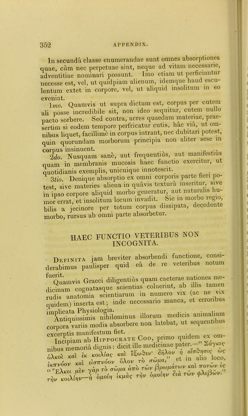 In secunda classe enumerandae sunt omnes absorptiones quae, cum nec perpetuae sint, neque ad vitam necessane, adventitiae nominari possunt. Irao etiam ut perficiantur necesse est, vel, ut quidpiam alienum, idemque haud escu- lentum extet in corpore, vel, ut aliquid insolitum in eo eveniat. ... \mo. Quamvis ut supra dictum est, corpus per cutem ali posse incredibile sit, non ideo sequitur, cutem nullo pacto sorbere. Sed contra, acres quaedam materiae, prac- sertim si eodem tempore perfricatur cutis, hac via, ut om- nibus liquet, facillime in corpus intrant, nec dubitan potest, quin quorundam morborum principia non abter sese in corpus insinuent. N 2do Nusquam sane, aut frequentms, aut manifestius quam in membranis mucosis haec functio exercitur, ut q uotidianis exemplis, unicuique innotescit. 3tio Denique absorptio ex omni corporis parte neri po- test, sive materies aliena in quavis textura insentur, sive in ipso corpore aliquid morbo generator, aut naturalis hu- mor errat, et insolitum locum invadit. Sic in morbo regio, bilis a jecinore per totum corpus dissipata, decedente morbo, rursus ab omni parte absorbetur. HAEC FUNCTIO VETERIBUS NON INCOGNITA. Dffinita iam breviter absorbendi functione, consi- derabimus paulisper quid ea de re vetenbus notum fUQuamvis Graeci diligentius quam caeterae nationes me- dicinam cognatasque Icientias coluennt, ab illis tamen ridS anatoiia scientiarum in numero vix (ac ne vix quidem)insertaest; inde necessano manca, et erronbus lltntSuSstmnominus illorum medicis animalium corporis modis absorbere non latebat, ut sequentibus pvcerntis manifestum net. ^ nm TncmiamabHiPPOCRATE Coo, pnmo quidem ex om- nibus memoria dignis: dicit ille medicinae pater.-; &ry»« > L?\a aS 5Xo, to *S„ia, et m alio loco,