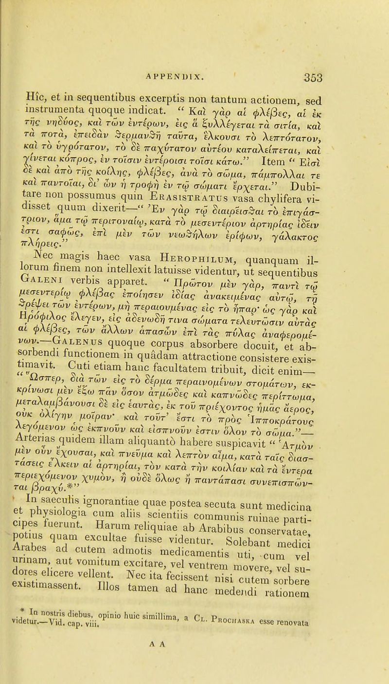 Hie, et in sequentibus excerptis non tantum actionem, sed instrumenta quoque indicat.  Kal yap ai <j>Xi(3eg, al Ik rijg vtiSvoq, ko.1 tCjv hripajv, kg a ZvXXiytTai to. atria, Kal Ta irora, tjreiSav SepfiavSri ravra, eXicovai to Xbtttotutov, *f TO hpOTaTOv, to 8e Traxvrarov avTtov KaTaXe'nreTai, kui yivaTai Kowpog, ev Toiatv ivHpoiai Tolai kcltu). Item  Elat be Kal curb rfc KO&rje, (pXtfieg, ava. r6 aupa, TrapiroXXai te Kai TtavToiai, Si' wv 17 TPo<f>rj iv t$ awpaTi ipx^ai. Dubi- tare non possumus quin Erasistratus vasa chylifera vi- disset ^quum dixerit—« 'Ev yap t^ SiaipUrtai r6 itnyaa- rpiov, a/xa r£ irepirovaly, Kara to psaevTiptov dpTnpiag ISetv eort aaQwg, lw\ ^„ T^v V6w^Xaiv Ip'ubwv, ydXaKTog TTAripetg. Nec magis haec vasa Herophilum, quanquam il- lorum finem non intellexit latuisse videntur, ut sequentibus Weni verbis apparet. « Up^ov plv yap, \avrl ™ peaevTepty <pXe(3ag Irroi^v iSiag avaKupivag al™, r| ^UTojvjyTip^p^spaiovpivag dg ro frrap- u>g ydp Ka\ npoftXog iXeyev, >ug aSevuSi) Tiva atifiara TsXevTtLaiv aWdg at tAefieg, twv aXXvv airaa&v hrl Tag irtXag dvad>spoui- ^v.-Galenus quoque corpus absorbere docuit, et ab- sorbendi functionem in quadam attractione consistere exis- timavit. Cuti etiam hauc facultatem tribuit, dicit enim— ™™P> bi rwv. ««? rb Sippa irepcuvofiivwv otou&tcjv, bk- Kpivuai azy ^ vav '6aov arpuBeg Kal Kawv^eg TremWa, peraXappavovai & elg iavTag, k tov 7rp(iXovTog mag aspog, ovK oXiynv pocpav' Kal toW Uti to vpbg 'lnnoKpaLg Aeyopzvov 6»c bkttvovv Kal dairvovv Ivtiv '6Xov to auua — Arterms quidem illam aliquantd habere suspicavit « 'A™^ pev ovvexovaai, Kal irvtvpa Kal Xe^bv alpa, KaTd Tatg Siaa- raaetg bXkbiv at apTnpiai, rov Kara tt,v KOiXtaV KalTd 'ivTspa raTg«^*''X^ ' ^ 6XWC * ™«™« ^iaJv- ' In saeculis ignorantiae quae postea secuta sunt medicina et physiologia cum aliis scientiis communis ruinae oar i cipes fuerunt. Harum reliquiae ab Arabibu conservata  potms quam excultae fuisse videntur. Solebant medici Arabes ad cutem admotis medicamentis uti CUm ve unnam aut vom.tum excitare, vel ventrem movere vel su exxsumassent. IIlos tamen ad hanc medendi rationem viL;^^>ni0huicsimilIi-, a C,Pn0C1IASKA esserenovaU A A