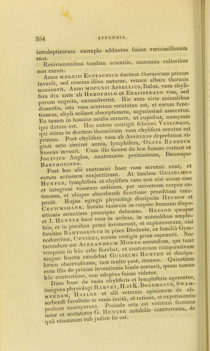 iatralepticorum exemplo adductos fuisse verisimillimum re°ReviviScentibus tandem scientiis, anatomia cultoribus n°AmioUMDLXiiiEusTACHi us ductum thoracicum primus invenit, sed nescius illius naturae, venam albam thoracis nonnnavit. Anno mdcxxu Assess, Italus, vasa chyli- ?era dm ante ab Hebophilo et Ebasistrato v,sa sed parum cogmta, animadvert. Hrc vero vms ammahbus Sectis, ista vasa acernme scrutatus est, et eorum func- onem chyli scilicet absorptionem, sagacissime assecutus. E° tamen in homme oculis cernere, ut cupiebat nunquam Si datum eat. Hoc autem contigit fehcion Vesmngio qPu etiam in ductum thoracicum vasa chylifera secutus est Srimus Post chylifera vasa ab Assellio deprehensa vi- S r octo cn-cite? annis, lymphifera Olaus Rebeck luecus invenit. Cum illo tamen de hoc honore certant et Joliv'us Anglus, anatomicus pentissunus, Danusque BpoTst°hosNaUi anatomici haec vasa scrutati sunt, et Porum actmnem conjectarunt. At tandem Gulielmus HtTter lympbifera et chylifera vasa non msr unum esse ft mleerum vasorum ordinem, per umversum corpus ex- et integrum_va di functione praed^um com- fors.tan Barthounis p aspeXent. Nec nodont.um Cuv.«, eo^ Mo5B01,secmdum, qm tunc tacendum est Alexa„dk mianl comp0rat,vam insigne9phys,olo8,H,u. L .H- ^ de E£5 notaM,s co„trov,S,a, de quaetiamnum subjudice lis est.