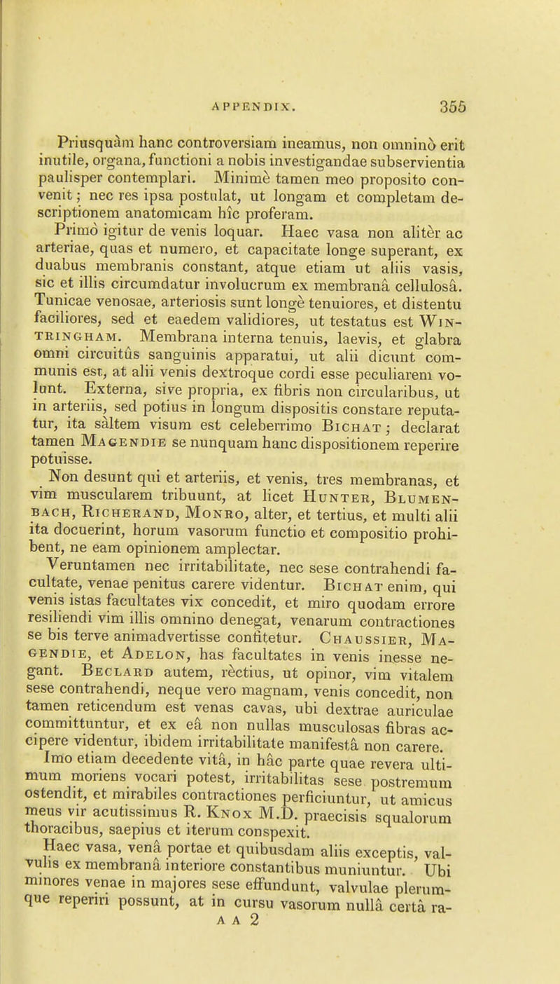 Priusquam hanc controversiam ineamus, non omnino erit inutile, organa, functioni a nobis investigandae subservientia paulisper contemplari. Minime tamen meo proposito con- venit; nec res ipsa postulat, ut longam et completam de- scriptionem anatomicam hie proferam. Primo igitur de venis loquar. Haec vasa non aliter ac arteriae, quas et numero, et capacitate longe superant, ex duabus membranis constant, atque etiam ut aliis vasis, sic et illis circumdatur involucrum ex membrana cellulosa. Tunicae venosae, arteriosis sunt longe tenuiores, et distentu faciliores, sed et eaedem validiores, ut testatus est Win- tringham. Membrana interna tenuis, laevis, et glabra omni circuittis sanguinis apparatui, ut alii dicunt com- munis est, at alii venis dextroque cordi esse peculiarem vo- lunt. Externa, sive propria, ex fibris non circularibus, ut in arteriis, sed potius in longum dispositis constare reputa- tur, ita saltern visum est celeberrimo Bichat ; declarat tamen Macendie se nunquam hanc dispositionem reperire potuisse. Non desunt qui et arteriis, et venis, tres membranas, et vim muscularem tribuunt, at licet Hunter, Blumen- bach, Richerand, Monro, alter, et tertius, et multi alii ita docuerint, horum vasorum functio et compositio prohi- bent, ne earn opinionem amplectar. Veruntamen nec irritabilitate, nec sese contrahendi fa- cultate, venae penitus carere videntur. Bichat enim, qui venis istas facultates vix concedit, et miro quodam errore resiliendi vim illis omnino denegat, venarum contractiones se bis terve animadvertisse confitetur. Chaussier, Ma- cendie, et Adelon, has facultates in venis inesse ne- gant. Beclard autem, rectius, ut opinor, vim vitalem sese contrahendi, neque vero magnam, venis concedit, non tamen reticendum est venas cavas, ubi dextrae auriculae committuntur, et ex ea non nullas musculosas fibras ac- cipere videntur, ibidem irritabilitate manifest! non carere. Imo etiam decedente vita, in hac parte quae revera ulti- mum moriens vocari potest, irritabilitas sese postremum ostendit, et mirabiles contractiones perficiuntur, ut amicus meus yir acutissimus R. Knox M.D. praecisis squalorum thoracibus, saepius et iterum conspexit. Haec vasa, venfi portae et quibusdam aliis exceptis, val- vuhs ex membrana interiore constantibus muniuntur. Ubi minores venae in majores sese effundunt, valvulae plerum- que repenn possunt, at in cursu vasorum nulla certa ra- a a 2