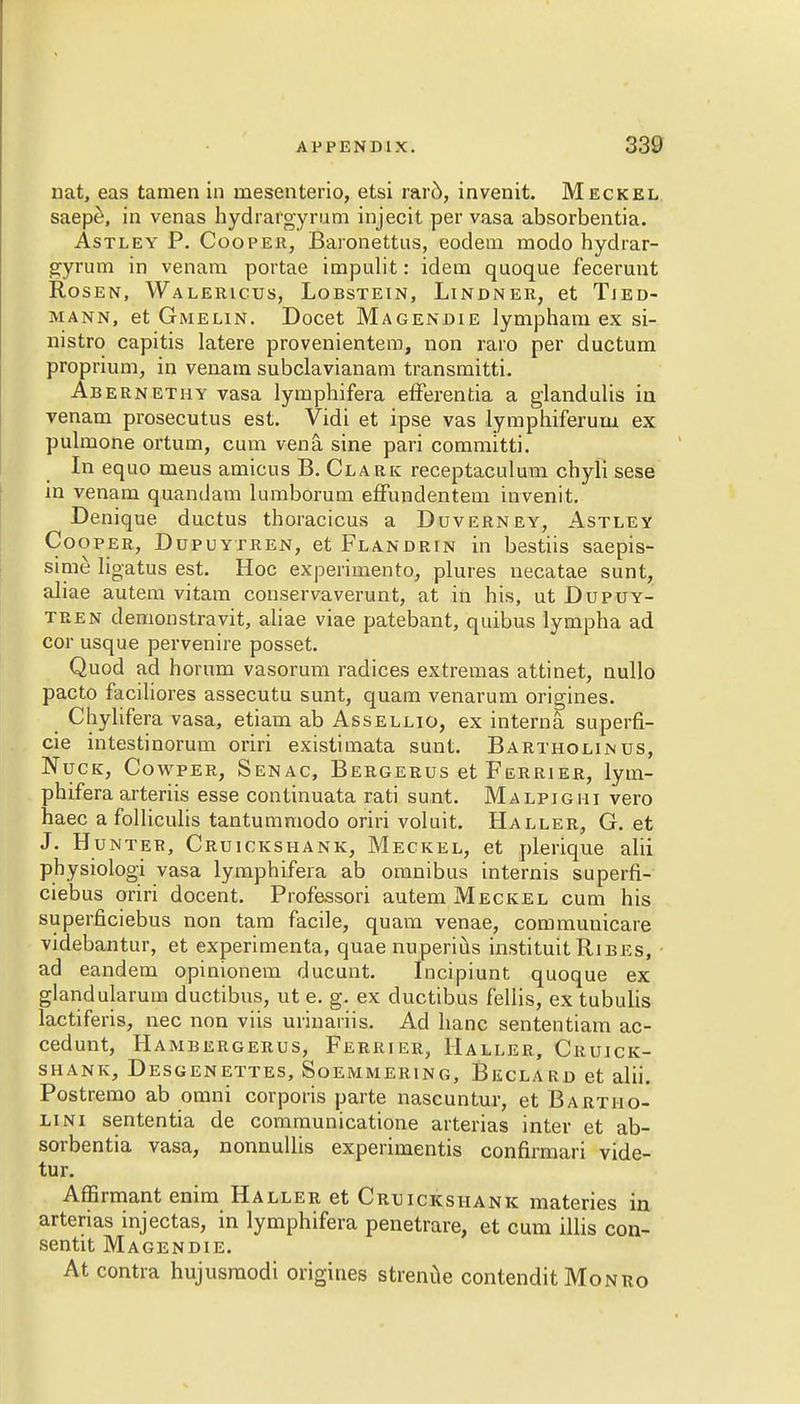 nat, eas tamen in mesenterio, etsi raro, invenit. Meckel saep£, in venas hydrargyrum injecit per vasa absorbentia. Astley P. Cooper, Baronettus, eodem modo hydrar- gyrum in venam portae impulit: idem quoque fecerunt Rosen, Walericus, Lobstein, Lindner, et Tjed- Jiann, et Gmelin. Docet Magendie lympham ex si- nistro capitis latere provenientem, non raro per ductum proprium, in venam subclavianam transmitti. Abernethy vasa lymphifera efferentia a glandulis in venam prosecutus est. Vidi et ipse vas lymphiferum ex pulmone ortum, cum vena, sine pari committi. In equo meus amicus B. Clark receptaculum chyli sese in venam quandam lumborum effundentem invenit. Denique ductus thoracicus a Duverney, Astley Cooper, Dupuytren, et Flandrin in bestiis saepis- sime ligatus est. Hoc experimento, plures necatae sunt, aliae autem vitam conservaverunt, at in his, ut Dupuy- tren demonstravit, aliae viae patebant, quibus lympha ad cor usque pervenire posset. Quod ad horum vasorum radices extremas attinet, nullo pacto faciliores assecutu sunt, quam venarum origines. Chylifera vasa, etiam ab Assellio, ex interna superfi- cie intestinorum oriri existimata sunt. Bartholin us, Nuck, Cowper, Senac, Bergerus et Furrier, lym- phifera arteriis esse continuata rati sunt. Malpighi vero haec a folliculis tantummodo oriri voluit. Haller, G. et J. Hunter, Cruickshank, Meckel, et plerique alii physiologi vasa lymphifera ab omnibus internis superfi- ciebus oriri docent. Professori autem Meckel cum his superficiebus non tam facile, quam venae, communicare videbantur, et experimenta, quae nuperius instituit Ribes, • ad eandem opinionem ducunt. Incipiunt quoque ex glandularum ductibus, ut e. g. ex ductibus f'ellis, ex tubulis lactiferis, nec non viis urinariis. Ad banc sententiam ac- cedunt, Hambergerus, Ferrier, Haller, Cruick- shank, Desgenettes, Soemmering, Beclard et alii. Postremo ab omni corporis parte nascuntur, et Bartiio- lini sententia de communicatione arterias inter et ab- sorbentia vasa, nonnullis experimentis confirmari vide- tur. Affirmant enim Haller et Cruickshank materies in arterias injectas, in lymphifera penetrare, et cum illis con- sents Magendie. At contra hujusraodi origines strenue contendit Monro