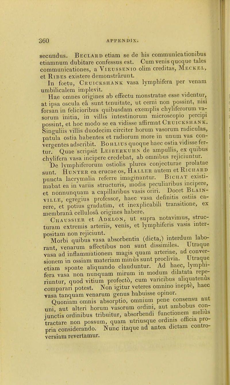 secundus. Beclard etiam se de his communicationibus etiamnum dubitare confessus est. Cumvenisquoque tales communicationes, a Vieussenio olim creditas, Meckel, et Ribes existere demonstrarunt. In foetu, Cruickshank vasa lymphifera per venam umbilicalem implevit. Hae omnes origines ab effectu monstratae esse videntur, at ipsa oscula ea sunt tenuitate, ut cerni non possint, nisi forsan in felicioribus quibusdam exemplis chyliferorum va- sorum initia, in villis intestinorum microscopio percipi possint, et hoc modo se ea vidisse affirmat Cruickshank. Sino-uliis villis duodecini circiter horum vasorum radiculas, patula ostia habentes et radiorum more in unum vas con- vergentes adscribit. Bohlius quoque haec ostia vidisse fer- turf Quae scripsit Leiberkuhn de ampulhs, ex quibus chylifera vasa incipere credebat, ab omnibus rejiciuntur. De lymphiferorum ostiolis plures conjecturae prolatae sunt. Hunter ea erucae os, Haller autem et Richard puncta lacrymalia referre imaginantur. Bichat existi- mabat ea in variis structuris, modis peculianbus incipere, et nonnunquam a capillaribus vasis oriri. Docet Blain- ville, egregius professor, haec vasa defimtis ostus ca- rere, et potius gradatim, et inexplicabili transitione, ex membrana. cellulosa origines habere. Chaussier et Adelon, ut supra notavimus, struc- turam extremis arteriis, venis, et lymphiferis vasis mter- positam non rejiciunt. Morbi quibus vasa absorbentia (dicta,) interdum labo- rant venarum affectibus non sunt dissimiles. Utraque vasa ad inflammationem magis quam artenae, ad conver- sionem in ossiam materiam minus sunt prochvia. U traque etiam sponte aliquando clauduntur. Ad haec, lymphi- fera vasa non nunquam mirum in modum dilatata repe- riuntur, quod vitium profect6, cum vancibus ahquatenus comparari potest. Non igitur veteres omnmo inepte, haec vasa tanquam venarum genus habuisse opinor. Quoniam omnis absorptio, omnium pene consensu aut uni aut alteri horum vasorum ordini, aut ambobus con- iunctis ordinibus tribuitur, absorbendi functionem melius tractare non possum, quam utriusque ordims omcia pro- pria considerando. Nunc itaque ad antea dictam contro- versiam revertamur.
