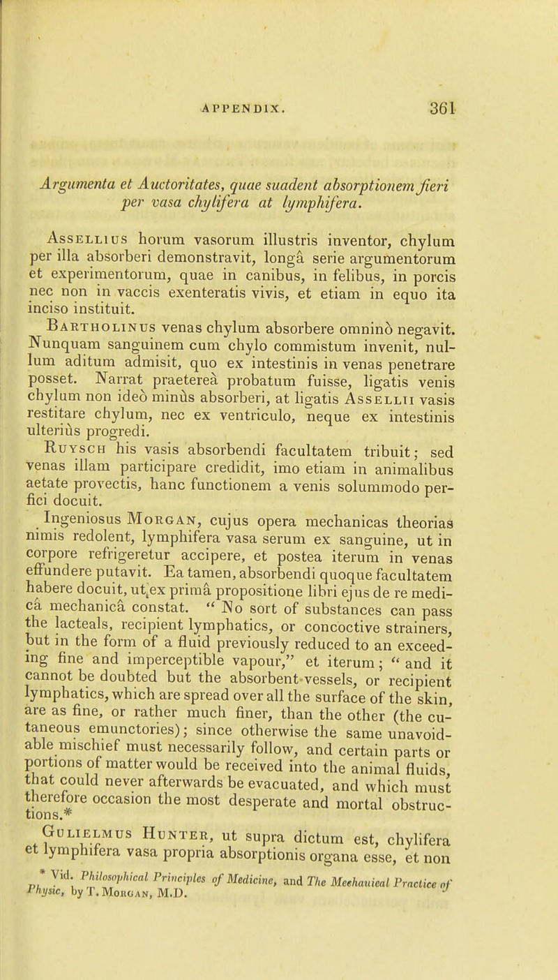 Argumenta et Auctoritates, quae suadent absorptionem Jieri per vasa chylij'era at lymphifera. Assellius horum vasorum illustris inventor, chylum per ilia absorberi demonstravit, longa. serie argumentorum et experimentorum, quae in canibus, in felibus, in porcis nec non in vaccis exenteratis vivis, et etiam in equo ita inciso instituit. Bartholinus venas chylum absorbere omnind negavit. Nunquam sanguinem cum chylo commistum invenit, nul- lum aditum admisit, quo ex intestinis in venas penetrare posset. Narrat praeterea. probatum fuisse, ligatis venis chylum non ide6 minus absorberi, at ligatis Assellti vasis restitare chylum, nec ex ventriculo, neque ex intestinis ulterius progredi. Ruysch his vasis absorbendi facultatem tribuit; sed venas illam participare credidit, imo etiam in animalibus aetate provectis, hanc functionem a venis solummodo per- fici docuit. Ingeniosus Morgan, cujus opera mechanicas theorias nimis redolent, lymphifera vasa serum ex sanguine, ut in corpore refrigeretur accipere, et postea iterum in venas effundere putavit. Ea tamen, absorbendi quoque facultatem habere docuit, ut^ex prima propositione libri ejus de re medi- ca median ica constat. No sort of substances can pass the lacteals, recipient lymphatics, or concoctive strainers, but in the form of a fluid previously reduced to an exceed- ing fine and imperceptible vapour, et iterum;  and it cannot be doubted but the absorbent-vessels, or recipient lymphatics, which are spread over all the surface of the skin, are as fine, or rather much finer, than the other (the cu- taneous emunctories); since otherwise the same unavoid- able mischief must necessarily follow, and certain parts or portions of matter would be received into the animal fluids that could never afterwards be evacuated, and which must therefore occasion the most desperate and mortal obstruc- tions.* Gu li elm us Hunter, ut supra dictum est, chylifera et lymphilera vasa propria absorptionis organa esse, et non • Vid. Philosophical Principles of Medicine, and The Meehauieal Practice of Physic, by T. Mono an, M.D. J