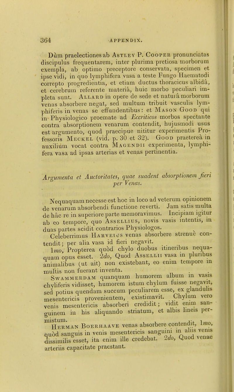 Dum praelectionesab Astley P. Cooper pronunciatas discipulus frequentarem, inter plurima pvetiosa rnorborum exempla, ab optimo preceptore conservata, specimen et ipse vidi, in quo lymphifera vasa a teste Fungo Haematodi correpto progredientia, et etiam ductus thoracicus albida, et cerebrum referente materia, huic morbo peculiari im- pleta sunt. Allard in opere de sede et natuiamorborum venas absorbere negat, sed multum tribuit vasculis lym- phiferis in venas se effundentibus: et Mason Goon qui in Physiologico proemate ad Eccriticos morbos spectante contra absorptionem venarum contendit, hujusmodi usus est argumento, quod praecipue nititur experimentis Pro- fessorfs Meckel (vid. p. 30 et 32). Good praeterea. in auxilium vocat contra Magendii experimenta, lymphi- fera vasa ad ipsas arterias et venas pertinentia. Argumenta et Auctoritates, quae suadent absorptionem fieri per Venas. Nequaquam necesse est hoc in loco ad veterum opinionem de venarum absorbendi functione reverti. Jam satis multa de hac re in superiore parte memoravimus. Incipiam igitor ab eo tempore, quo Assellius, novis vasis intentis, in duas partes scidit contrarios Physiologos. Celeberrimus Harveios venas absorbere strenue con- tendit : per alia vasa id fieri negavit. Imo Propterea qubd chylo duobus ltinenbus nequa- quam opus esset. 2do, Quod Assellii vasa in plunbus animahbus (ut ait) non existebant, eo enim tempore in mullis non fuerant inventa. Swammerdam quanquam humorem album in vasis chyliferis vidisset, humorem istum chylum fuisse negavit, sed potius quendam succum pecuharem esse, ex glandulis mesentericis provenientem, existimavit. Chylum vero venis mesentericis absorbed credidit; vidit emm san- guineus in his aliquando striatum, et albis lmeis per- ^Herman Boerhaave venas absorbere contendit, lino, quod sanguis in venis mesentericis sanguim in alus veins dssimiliS esset, ita enim ille credebat. 2do, Quod venae arteriis capacitate praestant.