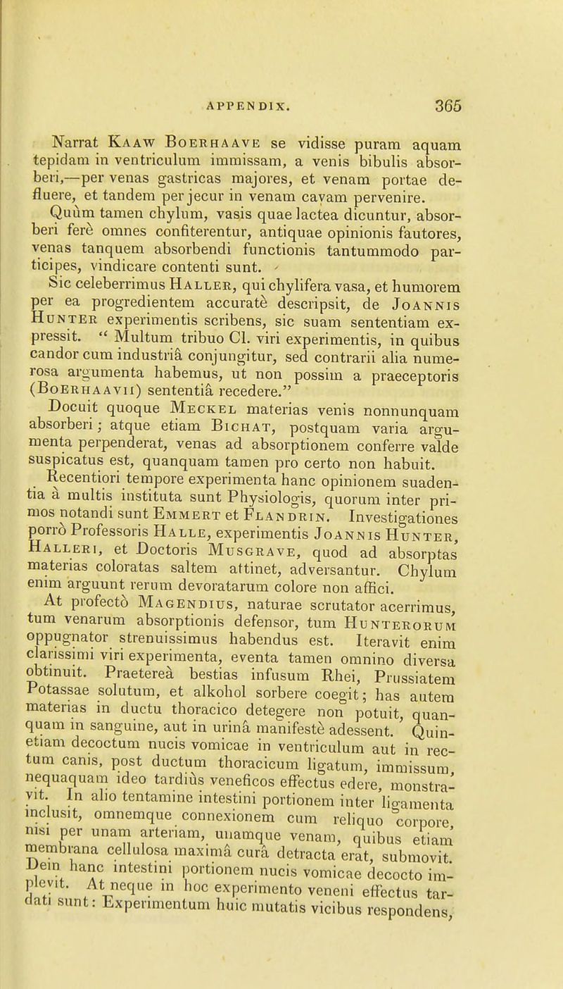 Narrat Ka aw Boer ha ave se vidisse puram aquam tepidam in ventriculum imraissam, a venis bibulis absor- beii,—per venas gastricas majores, et venam portae de- fluere, et tandem per jecur in venam cayam pervenire. Quum tamen chylum, vasis quae lactea dicuntur, absor- beri fere omnes confiterentur, antiquae opinionis fautores, venas tanquem absorbendi functionis tantummodo par- ticipes, vindicare contenti sunt. - Sic celeberrimus Haller, qui chylifera vasa, et humorem per ea progredientem accurate descripsit, de Joannis Hunter experiments scribens, sic suam sententiam ex- pressit. Multum tribuo CI. viri experiments, in quibus candor cum industrial conjungitur, sed contrarii alia nume- rosa argumenta habemus, ut non possim a praeceptoris (Boerhaavii) sententia recedere. Docuit quoque Meckel materias venis nonnunquam absorberi; atque etiam Bichat, postquam varia argu- menta perpenderat, venas ad absorptionem conferre valde suspicatus est, quanquam tamen pro certo non habuit. Recentiori tempore experimenta hanc opinionem suaden- tia a multis instituta sunt Physiologis, quorum inter pri- mos notandi sunt Emmert et Flandrin. Investigationes porro Professoris Halle, experiments Joannis Hunter, Halleri, et Boctoris Musgrave, quod ad absorptas' materias coloratas saltern aftinet, adversantur. Chylum emm arguunt rerum devoratarum colore non affici. At profecto Magendius, naturae scrutator acerrimus, turn venarum absorptionis defensor, turn Hunterorum oppugnator strenuissimus habendus est. Iteravit enim clanssimi viri experimenta, eventa tamen omnino diversa obtmuit. Praeterea bestias infusum Rhei, Prussiatem Potassae solutum, et alkohol sorbere coegit; has autem materias in ductu thoracico detegere non potuit, quan- quam in sanguine, aut in urina manifeste adessent. Quin- etiam decoctum nucis vomicae in ventriculum aut in rec- tum cams, post ductum thoracicum ligatum, immissum nequaquam ideo tardius veneficos efFectus edere, monstra- yit. In alio tentamine intestini portionem inter lioamenta inclusit, omnemque connexionem cum reliquo corpore nisi per unam artenam, unamque venam, quibus etiam membrana cellulosa max.ma cura detracta erat, submovit IJe.n hanc intestini portionem nucis vomicae decocto im- plent. At neque in hoc experimento veneni efFectus tar- dati sunt: Experinientum huic mutatis vicibus respondens