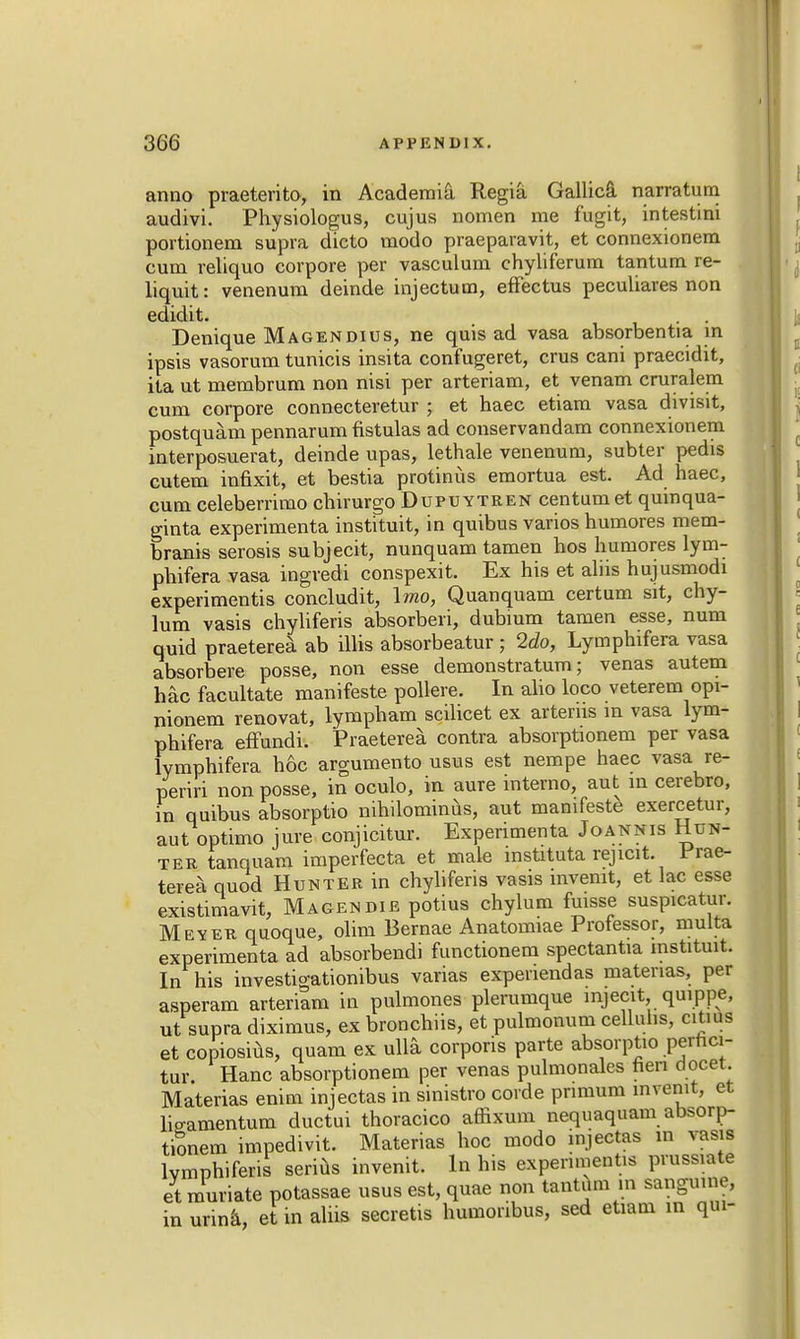 anno praeterito, in Academic Regia Gallica narratum audivi. Physiologus, cujus nomen me fugit, intestini portionem supra dicto modo praeparavit, et connexionem cum reliquo corpore per vasculum chyliferum tantum re- liquit: venerium deinde injectum, effectus peculiares non edidit. . . Denique Magendius, ne quis ad vasa absorbentia in ipsis vasorum tunicis insita confugeret, crus cani praecidit, ita ut membrum non nisi per arteriam, et venam cruralem cum corpore connecteretur ; et haec etiam vasa divisit, postquam pennarum fistulas ad conservandam connexionem interposuerat, deinde upas, lethale venenum, subter pedis cutem infixit, et bestia protinus emortua est. Ad haec, cum celeberrimo chirurgo Dupuytren centum et quinqua- ginta experimenta instituit, in quibus varios humores mem- branis serosis subjecit, nunquam tamen hos humores lym- phifera vasa ingredi conspexit. Ex his et aliis hujusmodi experimentis concludit, \mo, Quanquam certum sit, chy- lum vasis chyliferis absorbed, dubium tamen esse, num quid praeterea ab illis absorbeatur ; 2do, Lymphifera vasa absorbere posse, non esse demonstratum; venas autem hac facultate manifesto pollere. In alio loco veterem opi- nionem renovat, lympham scilicet ex arterns m vasa lym- phifera effundi. Praeterea contra absorptionem per vasa lymphifera h6c argumento usus est nempe haec vasa re- periri non posse, in oculo, in aure interno, aut in cerebro, in quibus absorptio nihilominus, aut manifesto exercetur, aut optimo jure conjicitur. Experimenta Joannis Hun- ter tanquam imperfecta et male mstituta rejicit. Prae- terea quod Hunter in chyliferis vasis mvenit, et lac esse existimavit, Magendie potius chylum fuisse suspicatur. Meyer quoque, olim Bernae Anatomiae Professor, multa experimenta ad absorbendi functionem spectantia instituit. In his investigationibus varias expenendas materias, per asperam arteriam in pulmones plerumque mjecit, quippe, ut supra diximus, ex bronchiis, et pulmonum celluhs, citius et copiosius, quam ex ulla corporis parte absorptio pernci- tur. Hanc absorptionem per venas pulmonales hen docet. Materias enim injectas in sinistro corde pnmum invenit, et hVamentum ductui thoracico affixum nequaquam absorp- tionem impedivit. Materias hoc modo injectas in vasis lvmphiferis serius invenit. In his experimentis prussiate et muriate potassae usus est, quae non tantum in sanguine, in urina, et in aliis secretis humoribus, sed etiam in qui-