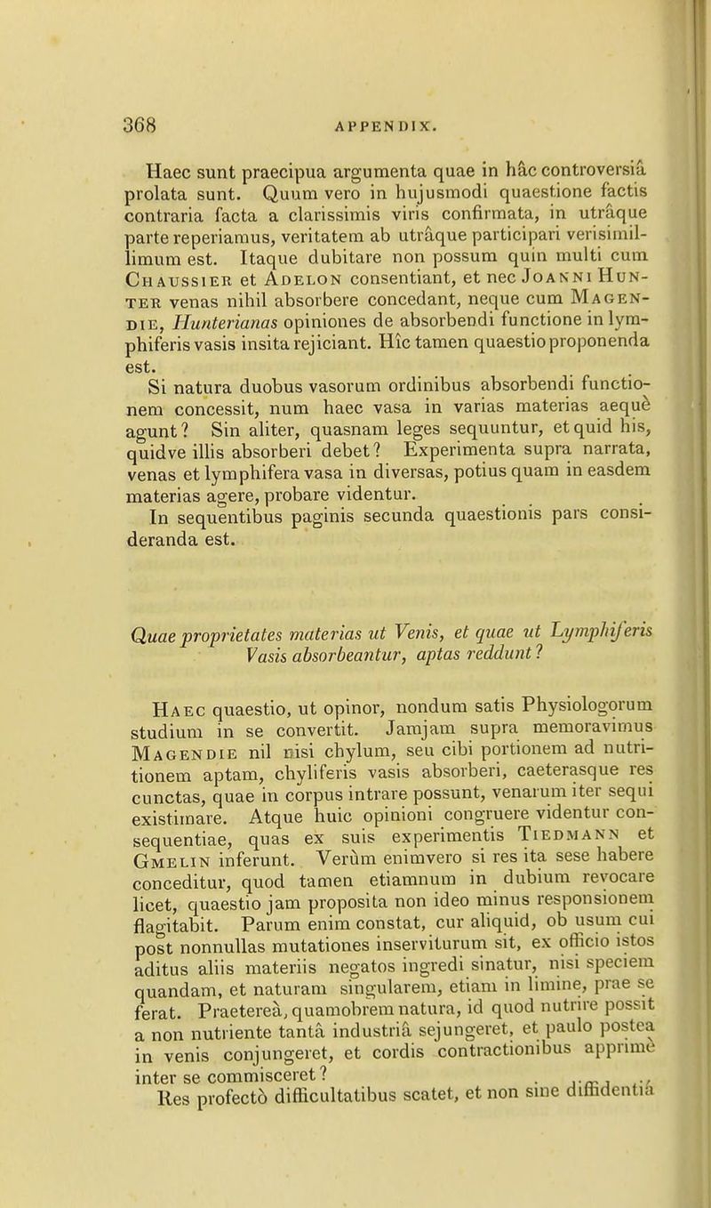 Haec sunt praecipua argumenta quae in hac controversia prolata sunt. Quum vero in hujusmodi quaest.ione factis contraria facta a clarissimis viris confirmata, in utraque parte reperiaraus, veritatem ab utraque participari verisimil- limura est. Itaque dubitare non possum quin rnulti cum C ii a ussier et Adelon consentiant, et nec Joanni Hun- ter venas nihil absorbere concedant, neque cum Ma gen- die, Hunterianas opiniones de absorbendi functione inlym- phiferisvasis insitarejiciant. Hictamen quaestioproponenda est. Si natura duobus vasorum ordinibus absorbendi functio- nem concessit, num haec vasa in varias materias aeque agunt? Sin aliter, quasnam leges sequuntur, etquid his, quidve illis absorbed debet? Experimenta supra narrata, venas et lymphifera vasa in diversas, potius quam in easdem materias agere, probare videntur. In sequentibus paginis secunda quaestionis pars consi- deranda est. Quae proprieties materias ut Venis, et quae ut Lymphiferis Vasis absorbeantur, aptas reddunt ? Haec quaestio, ut opinor, nondum satis Physiologorum studium in se convertit. Jamjam supra memoravimus Magendie nil nisi chylum, seu cibi portionem ad nutri- tionem aptam, chyliferis vasis absorberi, caeterasque res cunctas, quae in corpus intrare possunt, venarum iter seqiu existimare. Atque huic opinioni congruere videntur con- sequentiae, quas ex suis experimentis Tiedmann et Gmelin inferunt. Verum enimvero si res ita sese habere conceditur, quod tamen etiamnum in dubium revocare licet, quaestio jam proposita non ideo minus responsionem flagitabit. Parum enim constat, cur aliquid, ob usum cui post nonnullas mutationes inserviturum sit, ex officio istos aditus aliis materiis negatos ingredi sinatur, nisi speciem quandam, et naturam singularem, etiam in limine, prae se ferat. Praeterea, quamobrem natura, id quod nutrne possit a non nutriente tanta industria sejungeret, et paulo postea in venis conjungeret, et cordis contractionibus appnme inter se commisceret ? . Res profect6 difficultatibus scatet, et non sine diindentia