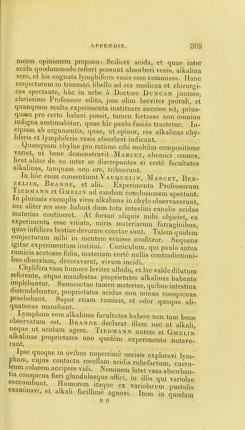 meam opinionem propono: Scilicet acida, et quae inter acida quodammodo referri possunt absorbed venis, alkalina vero, et his cognata lymphiferis vasis esse commissa. Hanc conjecturam in trimestri libello ad res medicas et chirurgi- cas spectante, hac in urbe a Doctore Duncan juniore, clanssimo Professore edito, jam olim breviter protuli, et quanquam multa experimenta instituere necesse sit, prius- quam pro certo haberi possit, tamen fortasse non omnino indigna aestimabitur, quae hie paulo fusius tractetur. In- cipiam ab argumentis, quae, ut opinor, res alkalinas chy- lifens et lymphiferis vasis absorberi indicant. Quanquam chylus pro ratione cibi multum compositione vanet, ut bene demonstravit Maecet, chemici oranes, licet ahter de eo inter se discrepantes ei certe facultates alkalinas, tanquarn uno ore, tribuerunt. In hoc enim consentiunt Vauquelin, Marcet, Ber- zelius, Brande, et alii. Experimenta Professorum 1 iedmann et Gmelin ad eandem conclusionem spectant. In plunmis exemplis vires alkalinas in chylo observaverunt, nec ahter res sese habuit dum tota intestini canalis acidas matenas contmeret. At forsan aliquis mihi objiciet, ea experimenta esse vitiata, miris materiarum farraginibus quas infelices bestiae devorare coactae sunt. Talem quidem conjecturam mihi in mentem venisse confiteor. Sequens Jgitur expenmentum institui. Cuniculum, qui paulo antea rumicis acetosae folia, materiam certe nullis contradictioni- bus obnoxiam, devoraverat, vivum incidi. Chylifera vasa humore leviter albido, et lac valde dilutum reterente, atque manifestas proprietates alkalinas habente implebantur. Semicoctae tamen materiae, quibus intestina distendebantur, proprietates acidas non minus conspicuas praebebant. Sapor etiam rumicis, et odor quoque ali- quatenus manebant. Lympham vero alkalinas facultates habere non tarn bene observatum est. Brande declarat illam nec ut alkali neque ut acidum agere. Tiedmann autem et Gmelin alkalinas proprietates uno quidem experimento notave- Ipse quoque in ovibus nuperrime occisis exploravi lvm- pham, cujus contactu rocellam acidis rubefactum, caeru- eum colorem accipere vidi. Nemmem latet vasa absorben- succ3C? u SlanduIasflue affici> in illis qui variolae eSnavf f ^Ur0r/mnltavqUe GX pustulis exammav,, et alkali facilhme agnovi. Item in ouodam c n