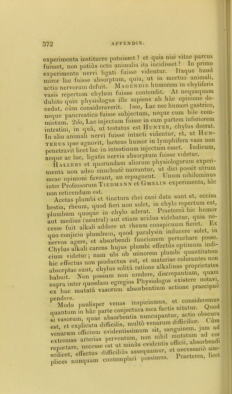 experimenta instituere potuisset ? et quis nisj vitae parous fuisset, non potius octo animalia ita incidisset? In primo experimento nervi ligati fuisse videntur. Itaque hand miror lac fuisse absorptum, quia, ut in movtuo ammali, actio nervorum defuit. Magend.e humorem in chyhfens vasis repertum cbylum fuisse contend*. At nequaquam dubito quin pbysiologus ille sapiens ab hac opinione de- cedat, cum consideraverit. \ mo, Lac nec humon gastnco, neque pancreatico fuisse subjectum, neque cum bile com- mistum. 2do, Lac injectum fuisse in earn partem infenorem intestini, in qua, ut testatus est Hunter, chylus deerat. In alio animali nervi fuisse intacti videntur et, ut Hun- tertjs ipse agnovit, lacteus humor in lymphifera vasa non penetravit licet lac in intestinum injectum esset indicum, aeque ac lac, ligatis nervis absorptum fuisse v.detur. Halleri et quorundam aliorum physiologorum experi- menta non adeo enucleate narrantur, ut dici possit utrum meae opinion! faveant, an repugnent. Unum mh.lommus inter Professorum Tiedmann et Gmeltn experimenta, hie non reticendum est. . Acetas plumbi et tinctura rbei cam data sunt et occisa bestia, rheum, quod fieri non solet, in chylo repertum est, plumbum quoque in chylo aderat. Praeterea hie humor Sut media?(neutral) aut etiam acidus videbatur quia ne- cesse fuit alkali addere ut rheum cpnspicuum fieiet Lx quo coniicio plumbum, quod paralysm inducere solet, in nervos Lere, et absorbendi funcionem perturbare posse. Chllus afkah carens hujus plumbi eftectus optimum indi- cium videtuv; nam ubi ob minorem plumbi quan itatem h^effecL non productus est, et matenae colorantes non absorptasun?, chylus solita ratione alkalmas proprieties hS Non possum non credere, discrepantiam, quam supra inter quondam egregios ^f^^J^i ex hac mutata vasorum absorbentium actione praecipe PeModo paulisper venas i-piciamus et consideremus quantum in hac parte conjectura mea fads mtetur. Quod si vasorum, quae absorbentia nuncupantur, actio obscua e t rexpbcltu difficil.s, multo venarum diffioihor Te'naram o'fficium evidentissimum sit, »nguuem jam ad *™ ^^^^^^