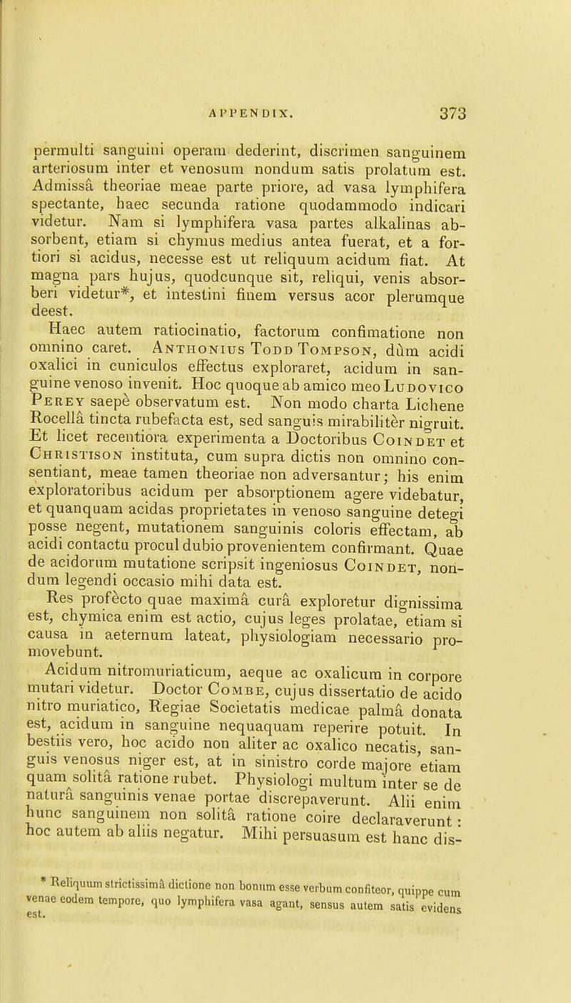 permulti sanguini operam dederint, discrimen sanguinem arteriosura inter et venosum nondum satis prolatum est. Admissa theoriae meae parte priore, ad vasa lymphifera spectante, haec secunda ratione quodammodo indicari videtur. Nam si lymphifera vasa partes alkalinas ab- sorbent, etiam si chymus medius antea fuerat, et a for- tiori si acidus, necesse est ut reliquum acidum fiat. At magna pars hujus, quodcunque sit, reliqui, venis absor- bed videtur*, et intestini finem versus acor plerumque deest. Haec autem ratiocinatio, factorum confimatione non omnino caret. Anthonius Todd Tompson, diim acidi oxalici in cuniculos effectus exploraret, acidum in san- guine venoso invenit. Hoc quoque ab amico meoLudovico Perey saepe observatum est. Non modo charta Lichene Rocella tincta rubefacta est, sed sanguis mirabiliter nio-ruit. Et licet recentiora experimenta a Doctoribus Coindet et Christison instituta, cum supra dictis non omnino con- sentiant, meae tamen theoriae non adversantur; his enim exploratoribus acidum per absorptionem agere videbatur, et quanquam acidas proprietates in venoso sanguine dete°i posse negent, mutationem sanguinis coloris effectam, ab acidi contactu procul dubio provenientem confirmant. Quae de acidorum mutatione scripsit ingeniosus Coindet, non- dum legendi occasio mihi data est. Res profecto quae maxima cura. exploretur dio-nissima est, chymicaenim est actio, cujus leges prolatae.^etiam si causa in aeternum lateat, physiologiam necessario pro- movebunt. Acidum nitromuriaticum, aeque ac oxalicura in corpore mutari videtur. Doctor Combe, cujus dissertatio de acido nitro muriatico, Regiae Societatis medicae palma donata est, acidum in sanguine nequaquam reperire potuit. In bestiis vero, hoc acido non aliter ac oxalico necatis,' san- guis venosus niger est, at in sinistro corde majore etiam quam sohta ratione rubet. Physiologi multum inter se de natura sanguinis venae portae discrepaverunt. Alii enim hunc sanguinem non solita ratione coire declaraverunt • hoc autem ab alns negatur. Mihi persuasum est hanc dis- • Reliquum strictissima diclione non bonum esse verbum confiteor, quippe cum venae eodem tempore, quo lymphifera vasa agant, sensus autem satis cvidens