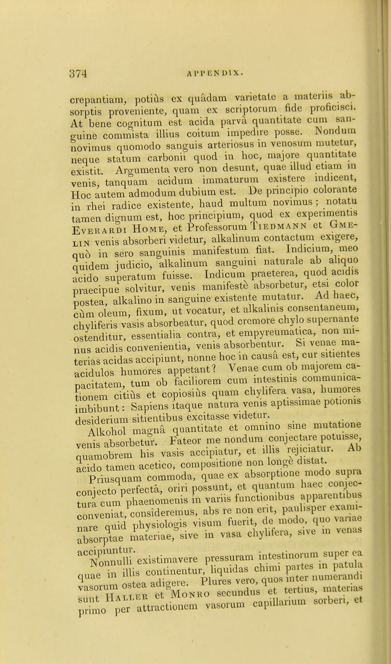 crepantiara, poti^s ex quadam varietate a aftteriu ab- sorptis pro'veniente, quam ex scriptorum fide proficisci. At bene cognitum est acida parva quantitate cum san- guine commista illius coitum impedire posse. Nondum novimus quomodo sanguis arteriosus in venosum mutetur, neque statum carbonii quod in hoc, majore quantitate existit Argumenta vero non desunt, quae lllud etiam in venis, tanquara acidum immaturum existere indicent, Hoc autem admodum dubium est. De pnncipio colorante in rhei radice existente, haud multum novimus ; notatu tamen dignum est, hoc principium, quod ex experiment* Evekardi Home, et Professorum Tiedmann et Gme- lin venis absorbed videtur, alkalinum contactum exigere, nub in sero sanguinis manifestum fiat. Indicium meo quidem judicio, alkalinum sanguini naturale ab ahquo acido superatum fuisse. Indicum praeterea, quod acidis pvaecipue solvitur, venis manifest absorbetur, etsi color rjostea, alkalino in sanguine existente mutatur. Ad haec, cum oleum, fixum, ut vocatur, et alkalims consentaneum, chvliferis vasis absorbeatur, quod cremore chylo supernante ostenditur, essentialia contra, et empyreumatica, non mi- nus acidis convenientia, venis absorbentur. S. venae ma- nias acidas accipiunt, nonue hoc in causa est, cur sitientes acidulos humores appelant? Venae cum ob majorem ca- nacitatem, turn ob faciliorem cum intestmis communica- Tonem citius et copiosius quam chylifera vasa, humores imbibunt: Sapiens itaque natura venis aptissimae potioms desiderium sitientibus excitasse videtur. Alkohol magna quantitate et omnino sine mutatione veni absorbetur. Fateor me nondum conjectare potuisse quamobrem his vasis accipiatur, et illis renciatur. Ab acido tamen acetico, compositione non longe d.stat. Priusquam commoda, quae ex absorptione modo supra coniecToqperfecta, oriri possunt, et quantum haec comec Uufcum Phaenomems in variis functiombus apparentibus convenkt/consideremus, abs re non ent, paubsper exann- ^re Quid physiologis visum fuerit, de modo, quo Variae XsorpTae nJeriaersive in vasa chyhfera, sive in vena. aCC£nuTh existimavere pressuram intestinomm super^ea T^n illis continentur, liquidas chmn partes in patula qU mm os ea adUve. Plures vero, quos inter numerand, vasoium o tea ad ^ g> r utl, cuonem vasorum capiUanum sorben, et