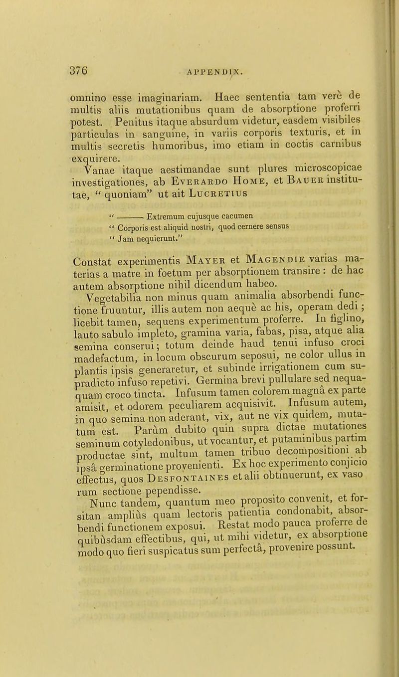 370 A P P E NDm. omnino esse imaginariam. Haec sententia tam vere de multis aliis mutationibus quam de absorptione proferri potest. Penitus itaque absurd urn videtur, easdem visibiles particulas in sanguine, in variis corporis texturis, et in multis secretis humoribus, imo etiam in coctis carnibus exquirere. Vanae itaque aestimandae sunt plures microscopicae investigationes, ab Everardo Home, et Bauer institu- tae,  quoniam ut ait Lucretius Extremum cujusque cacumen  Corporis est aliquid nostri, quod cernere sensus  Jam nequierunt. Constat experiments Mayer et Magendie varias ma- terias a matre in foetum per absorptionem transire : de hac autem absorptione nihil dicendum habeo. Vegetabilia non minus quam animalia absorbendi func- tione fruuntur, illis autem non aeque ac his, operam dedi; licebit tamen, sequens experimentum proferre. In fighno, lauto sabulo impleto, gramina varia, fabas, pisa, atque alia semina conserui; totum deinde haud tenui mfuso croci madefactum, in locum obscurum seposui, ne color ullus in plantis ipsis generaretur, et subinde irrigationem cum su- pradicto infuso repetivi. Germina brevi pullulare sed nequa- quam croco tincta. Infusum tamen colorem magna ex parte amisit, et odorem peculiarem acquisivit. Infusum autem, in quo semina non aderant, vix, aut ne vix quidem, muta- tum est. Parum dubito quin supra dictae mutationes seminum cotyledonibus, ut vocantur, et putaminibus partim productae sxnt, multuin tamen tribuo decomposition! ab ipsa germinatione provenienti. Ex hoc expenmento conjicio efFectus, quos Desfontaines etalii obtinuerunt, ex vaso rum sectione pependisse. . Nunc tandem, quantum meo proposito convemt, et tor- sitan amplius quam lectoris patientia condonabit absor- bendi functionem exposui. Restat modo pauca proferre de quibusdam effectibus, qui, ut mihi videtur, ex absorptione modo quo fieri suspicatus sum perfecta, provenire possunt.