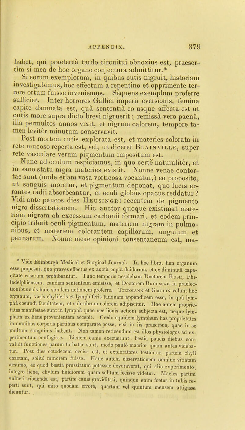 habet, qui praeterea tardo circuitui obnoxius est, praeser- tim si mea de hoc organo conjectura admittitur.* Si eorum exemplorum, in quibus cutis nigruit, historiam investigabimus, hoc effectum a repentino et opprimente ter- rore ortum fuisse inveniemus. Sequens exempt am proferre sufficiet. Inter horrores Gallici imperii eversionis, femina capite damnata est, qua sententia. eo usque affecta est ut cutis more supra dicto brevi nigruerit: remissa vero paena, dla permultos annos vixit, et nigrum calorem, tempore ta- men leviter minutum conservavit. Post mortem cutis explorata est, et materies colorata in rete mucoso reperta est, vel, ut diceret Blainville, super rete vasculare verum pigmentum impositum est. Nunc ad oculum respiciamus, in quo certe naturaliter, et in sano statu nigra materies existit. Nonne venae contor- tae sunt (unde etiam vasa vorticosa vocantur,) eo proposito, ut sanguis moretur, et pigmentum deponat, quo lucis er- rant.es radii absorbeantur, et oculi globus opacus reddatur? Vidi ante paucos dies Heusingri recentem de pigmento nigro dissertationem. Hie auctor quoque existimat mate- riam nigram ob excessum carbonii formari, et eodera prin- cipio tribuit oculi pigmentum, materiem nigram in pulmo- nibus, et materiem colorantem capillorum, unguium et pennarum. Nonne meae opinioni consentaneum est, ma- * Vide Edinburgh Medical et Surgical Journal. In hoc libro, lien organum esse proposui, quo graves effectus ex aucta copia fluidorum, etexdiminuta capa- citate vasorum prohibeantur. Tunc temporis nesciebam Doctorem Rush, Phi- ladelphiensem, eandem sententiam emisisse, et Doctorem BnoussAis in praelec- tionibussuis huic similem notionem proferre. Tiedmann et Gmelin volunt hoc organum, vasis chyliferis et lymphiferis tanquam appendicem esse, in qua lym- pha coeundi facultatem, et subrubrum colorem adipiscitur. Hae autem proprie- tates manifestae sunt in lymphft quae nec lienis actioni subjecta est, neque lym- pham ex liene provenientem accepit. Credo equidem lympham has proprietates in omnibus corporis partibus comparare posse, etsi in iis praecipue, quae in se multum sanguinis habent. Non tamen reticendum est illos physiologos ad ex- perimentum confugisse. Lienem canis execuerunt: bestia paucis diebus con- valuit functiones parum turbatae sunt, modo paulo macrior quam antea videba- tur. Post dies octodecem occisa est, et exploratores testantur, partem cliyli coactam, solito minorem fuisse. Hanc autem observationem omnino vitiatam aestimo, eo quod bestia prussiatum potassae devoraverat, qui alio experimento integro liene, chylum fluidiorem quam solitum fecisse videtur. Macies parlim vulneri tribuenda est, partim canis graviditati, quinque enim foetus in tubis re- pciti sunt, qui miro quodam errore, quartum vel quintum mensem attigisse dicuntur.