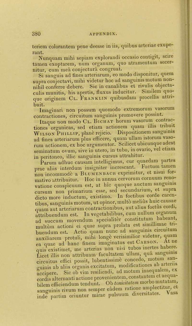 teriem colorantem pene deesse in iis, quibus arteriae exupe- rant. \ ... Nunquam mihi sepiam explorandi occasio contigit, scire tamen exoptarem, num organum, quo atramentum secer- nitur, cum mea conjectura congruat. Si sanguis ad tines arteriarum, eo modo dispomtur, quern supra conjectavi, mihi videtur hoc ad sanguinis motum non- nihil conferre debere. Sic in canalibus et rivulis objecta- culis munitis, his apertis, fluxus inducitur. Similem quo- que originem Cl. Franklin quibusdam procellis attn- buit. Imaginari non possum quomodo extremorum yasorum contractiones, circuitum sanguinis promovere possint. Itaque non modo Cl. Bichat horum vasorum contrac- tiones organicas, sed etiam actionem quam llhs tnbuit Wilson Phillip, plane rejicio. Dispositionem sanguinis ad fines arteriarum plus efficere, quam ullam istorum vaso- rum actionem, ex hoc argumentor. Scilicet ubicunque adest seminatum ovum, sive in utero, in tubo, in ovario, vel etiam in peritoneo, illic sanguinis cursus attrahitur. Parum adhuc causam intelligimus, cur quaedam partes prae aliis interdum insigniter increscant. Factum tamen non incommode a Bltjmenbach exprimitur, et msui lor- mativo attribuitur. Hoc in annua cervoru m cornuum reno- vatione conspicuum est, at hie quoque auctum sanguinis cursum non primarium esse, sed secundanum, et supra dicto more inductum, existimo. In foetibus corde caren- tibus, sanguinis motum, ut opinor, multb melius huic causae quam aut arteriarum contractionibus, aut alius foetus corai, attribuendum est. In vegetabilibus, cum nullum organum ad succum movendum specialiter constitutum nabeant, multum actioni ei quae supra prolata est similhmae tn- buendum est. Actio quam nunc ad sanguinis circuitum auxiliarem protuli, mihi longe vevisimihor videtur, quam ea quae ad hanc finem imaginatus est Carson. At ne quis existimet, me arterias non nisi tubos inertes habere. Licet illis non attribuam facultatem ullam, qua sanguinis circuitus effici possit, lubentissime concedo, motum san- guinis ab aliis organis excitatum, modificationes ab aiteuis accipere. Sic ob vim resiliendi, ad motum inaequalem, ex cordis alternant! actione provenientem, constantem et aequa- bilem efficiendum tendunt. Ob tonicitatem morbo mu atam sanguinis rivum non semper eadem ratione amp ectitur et inde partim oriuntur mirae pulsuum divcrsitates. Vasa