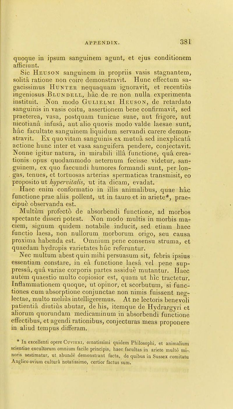 quoque in ipsum sanguinem agunt, et ejus conditionem afficiunt. Sic Heuson sanguinem in propriis vasis stagnantem, solita ratiooe non coire demonstravit. Hunc effectum sa- gacissimus Hunter nequaquam ignoravit, et recentius ingeniosus Blundell, hac de re non nulla experimenta instituit. Non modo Gulielmi Heuson, de retardato sanguinis in vasis coitu, assertionem bene confirmavit, sed praeterea, vasa, postquam tunicae suae, aut frigore, aut nicotiana. infusa, aut alio quovis modo valde laesae sunt, hac facultate sanguinem liquidum servandi carere demon- stravit. Ex quovitam sanguinis ex mutua sed inexplicata actione hunc inter et vasa sanguifera pendere, conjectavit. Nonne igitur natura, in mirabili ilia functione, qua crea- tionis opus quodammodo aeternum fecisse videtur, san- guinem, ex quo faecundi humores formandi sunt, per lon- gas, tenues, et tortuosas arterias spermaticas transmisit, eo proposito ut hypervitalis, ut ita dicam, evadat. Haec enim confoimatio in illis animalibus, quae hac functione prae aliis pollent, ut in tauro et in ariete*, prae^ cipue observanda est. Multum profect6 de absorbendi functione, ad morbos spectante disseri potest. Non modo multis in morbis ma- ciem, signum quidem notabile inducit, sed etiam haec functio laesa, non nullorum morborum origo, seu causa proxima habenda est. Omnium pene consensu struma, et quaedam hydropis varietates hue referuntur. Nec multum abest quin mihi persuasum sit, febris ipsius essentiam constare, in ea functione laesa vel pene sup- pressa, qua, variae corporis partes assidue mutantur. Haec autem quaestio multo copiosior est, quam ut hlc tractetur. Inflammationem quoque, ut opinor, et scorbutum, si func- tiones cum absorptione conjunctae non nimis fuissent neo-- lectae, multo melius intelligeremus. At ne lectoris benevoli patientia diutius abutar, de his, itemque de Hydraroyri et aliorum quorundam medicaminum in absorbendi functione effectibus, et agendi rationibus, conjecturas meas proponere in aliud tempus difFeram. * In excellenti opere Cuvieri, ornatisshtii quidem Philosophi, et animalium scientiae excultorum omnium facile principis, haec facultas in ariete multo mi-, noris aestimatur, ut abunde demonstrant facta, de quibus in Sussex comitatu Anglicoovium cultura notatissimo, certior factus sum.