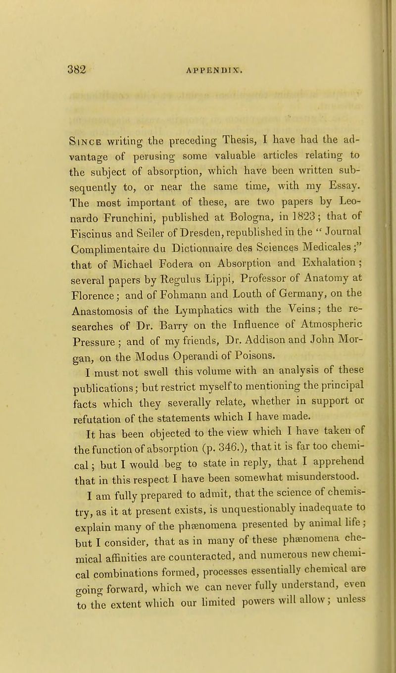 Since writing the preceding Thesis, I have had the ad- vantage of perusing some valuable articles relating to the subject of absorption, which have been written sub- sequently to, or near the same time, with my Essay. The most important of these, are two papers by Leo- nardo Frunchini, published at Bologna, in 1823; that of Fiscinus and Seiler of Dresden, republished in the  Journal Complimentaire du Dictionnaire des Sciences Medicales f that of Michael Fodera on Absorption and Exhalation; several papers by Regulus Lippi, Professor of Anatomy at Florence; and of Fohmann and Louth of Germany, on the Anastomosis of the Lymphatics with the Veins; the re- searches of Dr. Barry on the Influence of Atmospheric Pressure ; and of my friends, Dr. Addison and John Mor- gan, on the Modus Operandi of Poisons. I must not swell this volume with an analysis of these publications; but restrict myself to mentioning the principal facts which they severally relate, whether in support or refutation of the statements which I have made. It has been objected to the view which I have taken of the function of absorption (p. 346.), that it is far too chemi- cal \ but I would beg to state in reply, that I apprehend that in this respect I have been somewhat misunderstood. I am fully prepared to admit, that the science of chemis- try, as it at present exists, is unquestionably inadequate to explain many of the pheenomena presented by animal life; but I consider, that as in many of these phamomena che- mical affinities are counteracted, and numerous new chemi- cal combinations formed, processes essentially chemical are going forward, which we can never fully understand, even to the extent which our limited powers will allow; unless