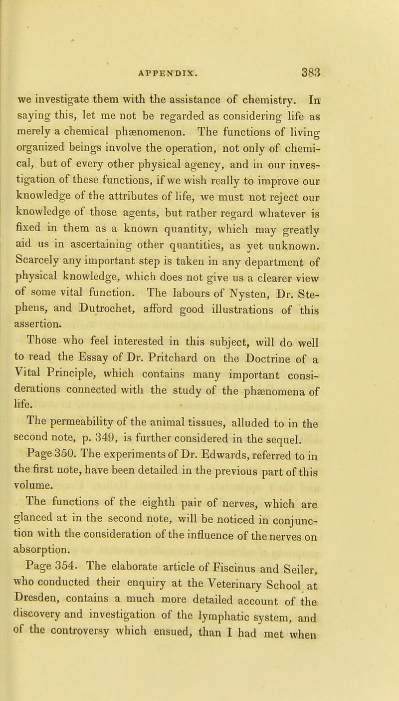 we investigate them with the assistance of chemistry. In saying this, let me not be regarded as considering life as merely a chemical phaenomenon. The functions of living organized beings involve the operation, not only of chemi- cal, but of every other physical agency, and in our inves- tigation of these functions, if we wish really to improve our knowledge of the attributes of life, we must not reject our knowledge of those agents, but rather regard whatever is fixed in them as a known quantity, which may greatly aid us in ascertaining other quantities, as yet unknown. Scarcely any important step is taken in any department of physical knowledge, which does not give us a clearer view of some vital function. The labours of Nysten, Dr. Ste- phens, and Dutrochet, afford good illustrations of this assertion. Those who feel interested in this subject, will do well to read the Essay of Dr. Pritchard on the Doctrine of a Vital Principle, which contains many important consi- derations connected with the study of the phsenomena of life. The permeability of the animal tissues, alluded to in the second note, p. 349, is further considered in the sequel. Page 350. The experiments of Dr. Edwards, referred to in the first note, have been detailed in the previous part of this volume. The functions of the eighth pair of nerves, which are glanced at in the second note, will be noticed in conjunc- tion with the consideration of the influence of the nerves on absorption. Page 354. The elaborate article of Fiscinus and Seiler, who conducted their enquiry at the Veterinary School at Dresden, contains a much more detailed account of the discovery and investigation of the lymphatic system, and of the controversy which ensued, than I had met when