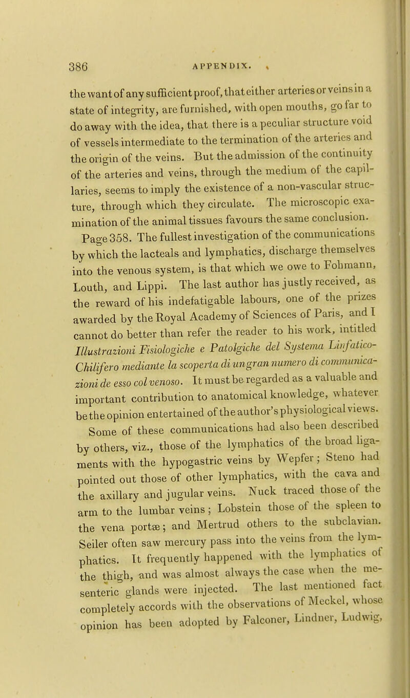 the want of any sufficient proof, that either arteries or veins in a state of integrity, are furnished, with open mouths, go far to do away with the idea, that there is a peculiar structure void of vessels intermediate to the termination of the arteries and the origin of the veins. But the admission of the continuity of the arteries and veins, through the medium of the capil- laries, seems to imply the existence of a non-vascular struc- ture, through which they circulate. The microscopic exa- mination of the animal tissues favours the same conclusion. Page 358. The fullest investigation of the communications by which the lacteals and lymphatics, discharge themselves into the venous system, is that which we owe to Fohmann, Louth, and Lippi. The last author has justly received, as the reward of his indefatigable labours, one of the prizes awarded by the Royal Academy of Sciences of Paris, and I cannot do better than refer the reader to his work, intitled Mustrazioni Fisiologiche e Patolgkhe del Systema Lwfatko- Chilifero mediante la scoperta di ungran numero di commumca- zionide esso col venom. It must be regarded as a valuable and important contribution to anatomical knowledge, whatever betheopinion entertained of the author's physiological views. Some of these communications had also been described by others, viz., those of the lymphatics of the broad liga- ments with the hypogastric veins by Wepfer; Steno had pointed out those of other lymphatics, with the cava and the axillary and jugular veins. Nuck traced those of the arm to the lumbar veins ; Lobstein those of the spleen to the vena porta; and Mertrud others to the subclavian. Seiler often saw mercury pass into the veins from the lym- phatics. It frequently happened with the lymphatics of the thigh, and was almost always the case when the me- senteric glands were injected. The last mentioned fact completely accords with the observations of Meckel, whose opinion has been adopted by Falconer, Lindner, Ludwig,