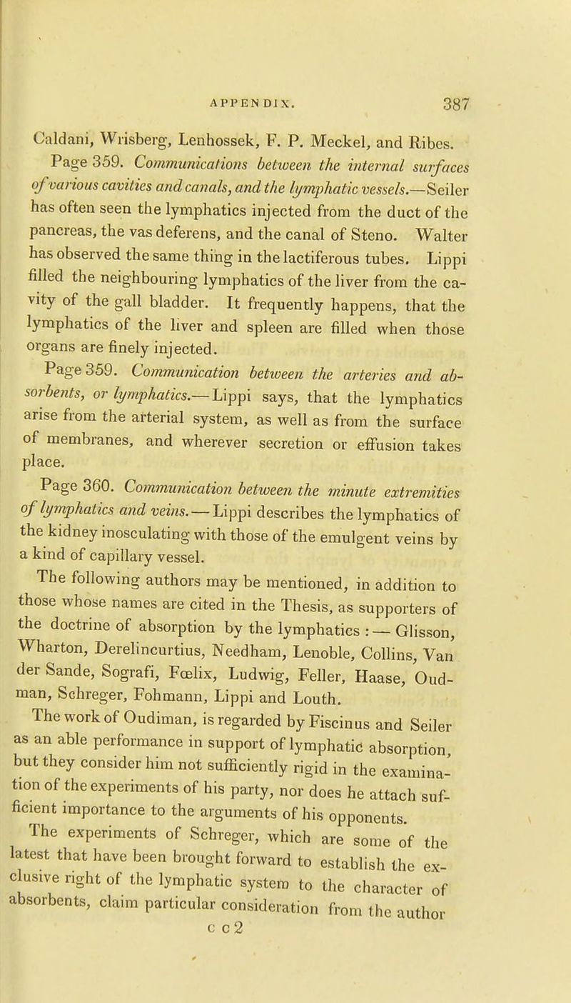 Cald ani, Wrisberg, Lenhossek, F. P. Meckel, and Ribes. Page 359. Communications betiveen the internal surfaces of various cavities and canals, and the lymphatic vessels.—Seiler has often seen the lymphatics injected from the duct of the pancreas, the vas deferens, and the canal of Steno. Walter has observed the same thing in the lactiferous tubes. Lippi filled the neighbouring lymphatics of the liver from the ca- vity of the gall bladder. It frequently happens, that the lymphatics of the liver and spleen are filled when those organs are finely injected. Page 359. Communication betiveen the arteries and ab- sorbents, or lymphatics.— Lippi says, that the lymphatics arise from the arterial system, as well as from the surface of membranes, and wherever secretion or effusion takes place. Page 360. Communication between the minute extremities of lymphatics and veins. — Lippi describes the lymphatics of the kidney inosculating with those of the emulgent veins by a kind of capillary vessel. The following authors may be mentioned, in addition to those whose names are cited in the Thesis, as supporters of the doctrine of absorption by the lymphatics : — Glisson, Wharton, Derelincurtius, Needham, Lenoble, Collins, Van der Sande, Sografi, Fcelix, Ludwig, Feller, Haase, O-ud- man, Schreger, Fohmann, Lippi and Louth. The work of Oudiman, is regarded by Fiscinus and Seiler as an able performance in support of lymphatic absorption but they consider him not sufficiently rigid in the examina- tion of the experiments of his party, nor does he attach suf- ficient importance to the arguments of his opponents. The experiments of Schreger, which are some of the latest that have been brought forward to establish the ex elusive right of the lymphatic system to the character of absorbents, claim particular consideration from the author