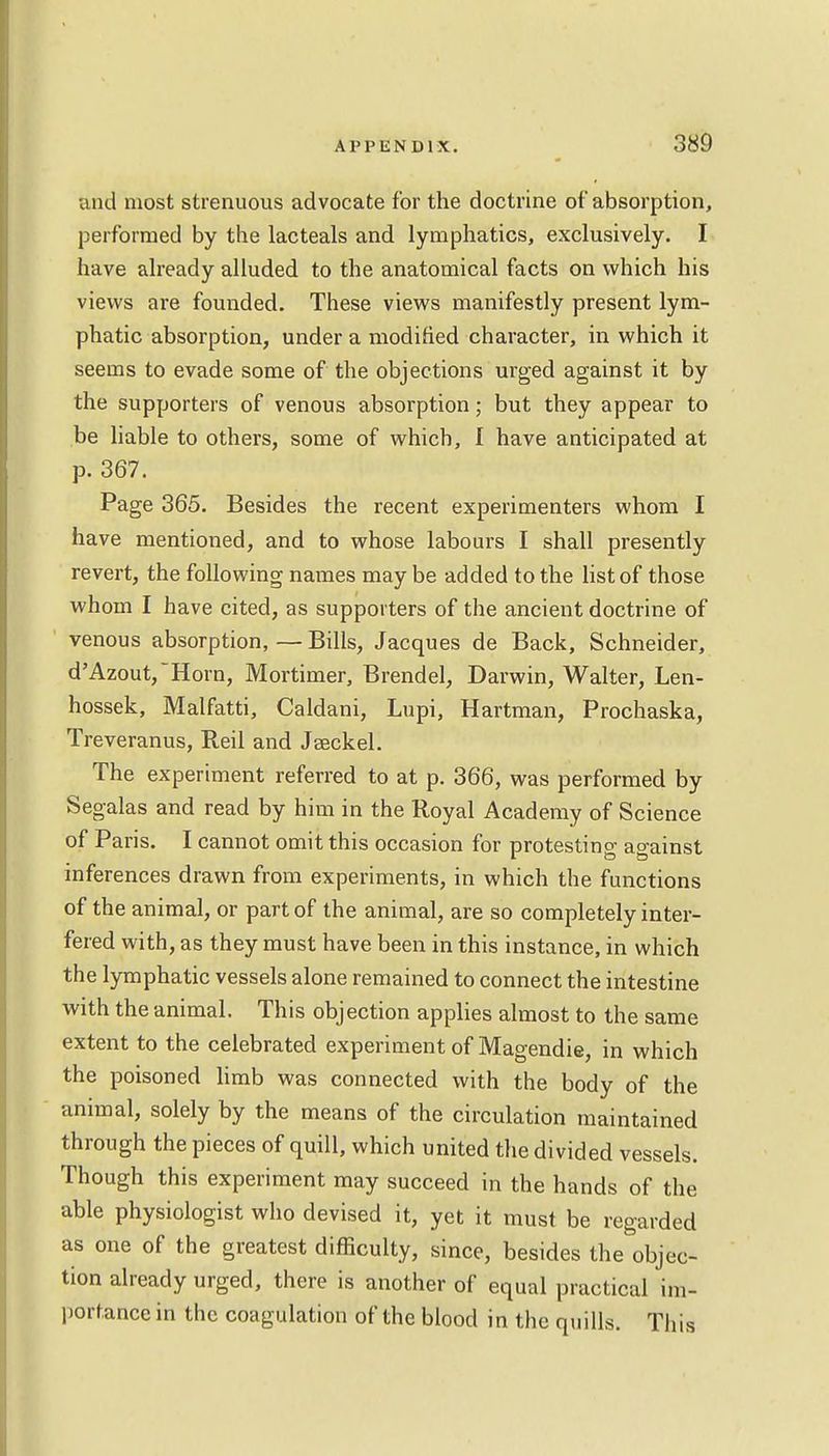 and most strenuous advocate for the doctrine of absorption, performed by the lacteals and lymphatics, exclusively. I have already alluded to the anatomical facts on which his views are founded. These views manifestly present lym- phatic absorption, under a modified character, in which it seems to evade some of the objections urged against it by the supporters of venous absorption; but they appear to be liable to others, some of which, I have anticipated at p. 367. Page 365. Besides the recent experimenters whom I have mentioned, and to whose labours I shall presently revert, the following names maybe added to the list of those whom I have cited, as supporters of the ancient doctrine of venous absorption, — Bills, Jacques de Back, Schneider, d'Azout,Horn, Mortimer, Brendel, Darwin, Walter, Len- hossek, Malfatti, Caldani, Lupi, Hartman, Prochaska, Treveranus, Reil and Jseckel. The experiment referred to at p. 366, was performed by Segalas and read by him in the Royal Academy of Science of Paris. I cannot omit this occasion for protesting against inferences drawn from experiments, in which the functions of the animal, or part of the animal, are so completely inter- fered with, as they must have been in this instance, in which the lymphatic vessels alone remained to connect the intestine with the animal. This objection applies almost to the same extent to the celebrated experiment of Magendie, in which the poisoned limb was connected with the body of the animal, solely by the means of the circulation maintained through the pieces of quill, which united the divided vessels. Though this experiment may succeed in the hands of the able physiologist who devised it, yet it must be regarded as one of the greatest difficulty, since, besides the objec- tion already urged, there is another of equal practical im- portance in the coagulation of the blood in the quills. This
