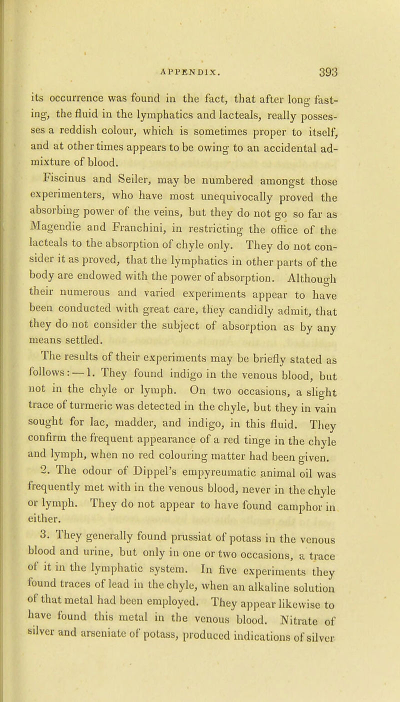 its occurrence was found in the fact, that after long fast- ing, the fluid in the lymphatics and lacteals, really posses- ses a reddish colour, which is sometimes proper to itself, and at other times appears to be owing to an accidental ad- mixture of blood. Fiscinus and Seiler, may be numbered amongst those experimenters, who have most unequivocally proved the absorbing power of the veins, but they do not go so far as Magendie and Franchini, in restricting the office of the lacteals to the absorption of chyle only. They do not con- sider it as proved, that the lymphatics in other parts of the body are endowed with the power of absorption. Although their numerous and varied experiments appear to have been conducted with great care, they candidly admit, that they do not consider the subject of absorption as by any means settled. The results of their experiments may be briefly stated as follows: —1. They found indigo in the venous blood, but not in the chyle or lymph. On two occasions, a slight trace of turmeric was detected in the chyle, but they in vain sought for lac, madder, and indigo, in this fluid. They confirm the frequent appearance of a red tinge in the chyle and lymph, when no red colouring matter had been given. 2. The odour of Dippel's empyreumatic animal oil was frequently met with in the venous blood, never in the chyle or lymph. They do not appear to have found camphor in either. 3. They generally found prussiat of potass in the venous blood and urine, but only in one or two occasions, a trace of it in the lymphatic system. In five experiments they found traces of lead in the chyle, when an alkaline solution of that metal had been employed. They appear likewise to have found this metal in the venous blood. Nitrate of silver and arscniate of potass, produced indications of silver