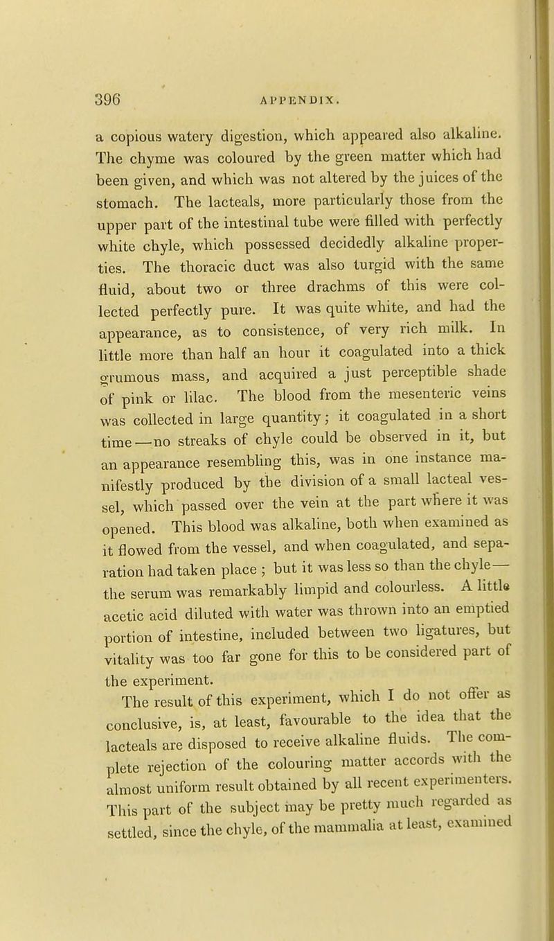 a copious watery digestion, which appeared also alkaline. The chyme was coloured by the green matter which had been given, and which was not altered by the juices of the stomach. The lacteals, more particularly those from the upper part of the intestinal tube were filled with perfectly white chyle, which possessed decidedly alkaline proper- ties. The thoracic duct was also turgid with the same fluid, about two or three drachms of this were col- lected perfectly pure. It was quite white, and had the appearance, as to consistence, of very rich milk. In little more than half an hour it coagulated into a thick grumous mass, and acquired a just perceptible shade of pink or lilac. The blood from the mesenteric veins was collected in large quantity; it coagulated in a short time_no streaks of chyle could be observed in it, but an appearance resembling this, was in one instance ma- nifestly produced by the division of a small lacteal ves- sel, which passed over the vein at the part where it was opened. This blood was alkaline, both when examined as it flowed from the vessel, and when coagulated, and sepa- ration had taken place ; but it was less so than the chyle— the serum was remarkably limpid and colourless. A little acetic acid diluted with water was thrown into an emptied portion of intestine, included between two ligatures, but vitality was too far gone for this to be considered part of the experiment. The result of this experiment, which I do not offer as conclusive, is, at least, favourable to the idea that the lacteals are disposed to receive alkaline fluids. The com- plete rejection of the colouring matter accords with the almost uniform result obtained by all recent experimenters. This part of the subject may be pretty much regarded as settled, since the chyle, of the mammalia at least, examined