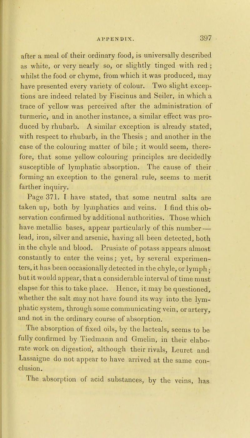 after a meal of their ordinary food, is universally described as white, or very nearly so, or slightly tinged with red ; whilst the food or chyme, from which it was produced, may have presented every variety of colour. Two slight excep- tions are indeed related by Fiscinus and Seiler, in which a trace of yellow was perceived after the administration of turmeric, and in another instance, a similar effect was pro- duced by rhubarb. A similar exception is already stated, with respect to rhubarb, in the Thesis ; and another in the case of the colouring matter of bile; it would seem, there- fore, that some yellow colouring principles are decidedly susceptible of lymphatic absorption. The cause of their forming an exception to the general rule, seems to merit farther inquiry. Page 371. I have stated, that some neutral salts are taken up, both by lymphatics and veins. I find this ob- servation confirmed by additional authorities. Those which have metallic bases, appear particularly of this number — lead, iron, silver and arsenic, having all been detected, both in the chyle and blood. Prusiate of potass appears almost constantly to enter the veins; yet, by several experimen- ters, it has been occasionally detected in the chyle, or lymph • but it would appear, that a considerable interval of time must elapse for this to take place. Hence, it may be questioned, whether the salt may not have found its way into the lym- phatic system, through some communicating vein, or artery, and not in the ordinary course of absorption. The absorption of fixed oils, by the lacteals, seems to be fully confirmed by Tiedmann and Gmelin, in their elabo- rate work on digestion1, although their rivals, Leuret and Lassaigne do not appear to have arrived at the same con- clusion. The absorption of acid substances, by the veins, has