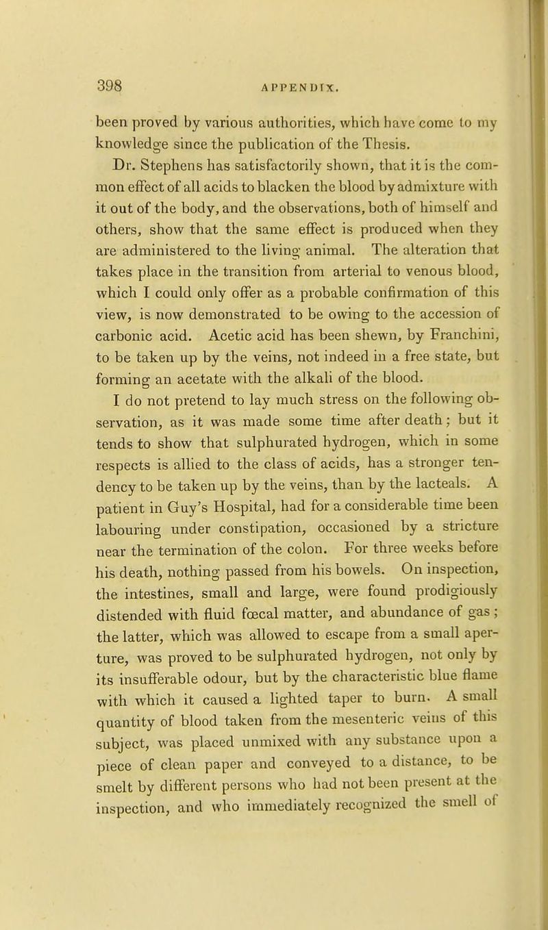 been proved by various authorities, which have come to my knowledge since the publication of the Thesis. Dr. Stephens has satisfactorily shown, that it is the com- mon effect of all acids to blacken the blood by admixture with it out of the body, and the observations, both of himself and others, show that the same effect is produced when they are administered to the living' animal. The alteration that takes place in the transition from arterial to venous blood, which I could only offer as a probable confirmation of this view, is now demonstrated to be owing to the accession of carbonic acid. Acetic acid has been shewn, by Franchini, to be taken up by the veins, not indeed in a free state, but forming an acetate with the alkali of the blood. I do not pretend to lay much stress on the following ob- servation, as it was made some time after death; but it tends to show that sulphurated hydrogen, which in some respects is allied to the class of acids, has a stronger ten- dency to be taken up by the veins, than by the lac teals. A patient in Guy's Hospital, had for a considerable time been labouring under constipation, occasioned by a stricture near the termination of the colon. For three weeks before his death, nothing passed from his bowels. On inspection, the intestines, small and large, were found prodigiously distended with fluid foecal matter, and abundance of gas ; the latter, which was allowed to escape from a small aper- ture, was proved to be sulphurated hydrogen, not only by its insufferable odour, but by the characteristic blue flame with which it caused a lighted taper to burn. A small quantity of blood taken from the mesenteric veins of this subject, was placed unmixed with any substance upon a piece of clean paper and conveyed to a distance, to be smelt by different persons who had not been present at the inspection, and who immediately recognized the smell of