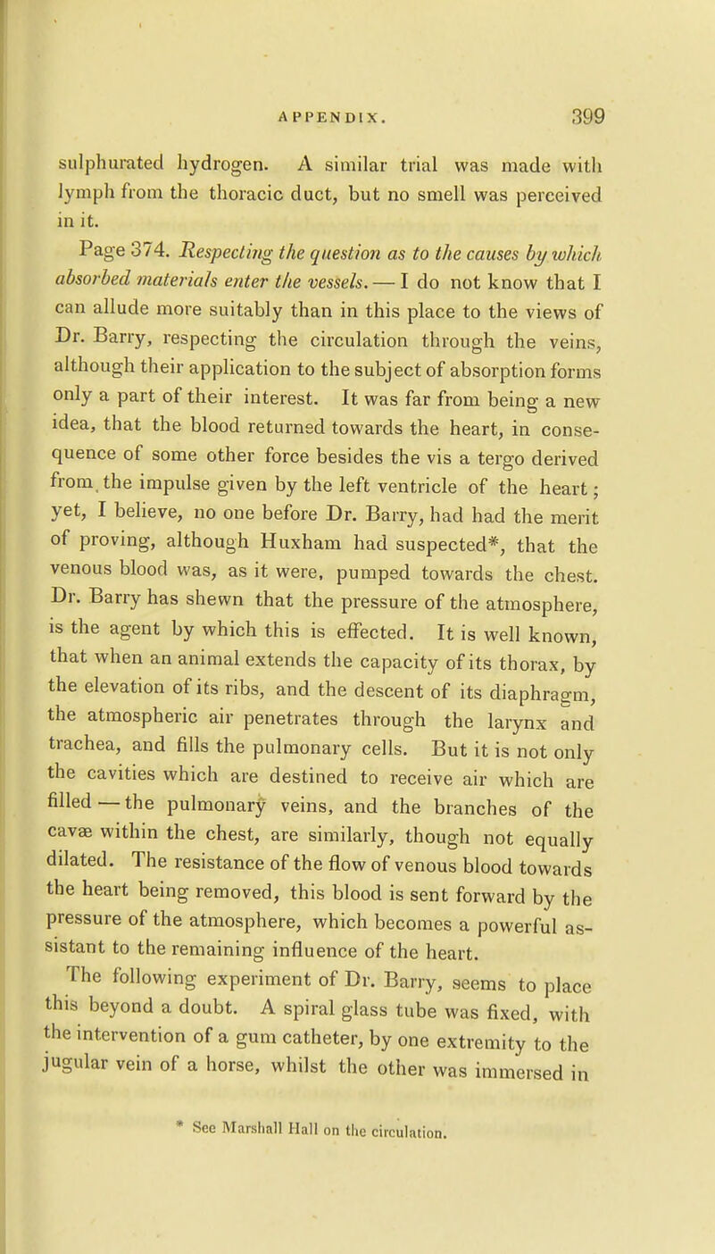 sulphurated hydrogen. A similar trial was made with lymph from the thoracic duct, but no smell was perceived in it. Page 374. Respecting the question as to the causes by which absorbed materials enter the vessels. — I do not know that I can allude more suitably than in this place to the views of Dr. Barry, respecting the circulation through the veins, although their application to the subject of absorption forms only a part of their interest. It was far from being a new- idea, that the blood returned towards the heart, in conse- quence of some other force besides the vis a tergo derived from, the impulse given by the left ventricle of the heart; yet, I believe, no one before Dr. Barry, had had the merit of proving, although Huxham had suspected*, that the venous blood was, as it were, pumped towards the chest. Dr. Barry has shewn that the pressure of the atmosphere, is the agent by which this is effected. It is well known, that when an animal extends the capacity of its thorax, by the elevation of its ribs, and the descent of its diaphragm, the atmospheric air penetrates through the larynx and trachea, and fills the pulmonary cells. But it is not only the cavities which are destined to receive air which are filled—the pulmonary veins, and the branches of the cavse within the chest, are similarly, though not equally dilated. The resistance of the flow of venous blood towards the heart being removed, this blood is sent forward by the pressure of the atmosphere, which becomes a powerful as- sistant to the remaining influence of the heart. The following experiment of Dr. Barry, seems to place this beyond a doubt. A spiral glass tube was fixed, with the intervention of a gum catheter, by one extremity to the jugular vein of a horse, whilst the other was immersed in * Sec Marshall Hall on the circulation.