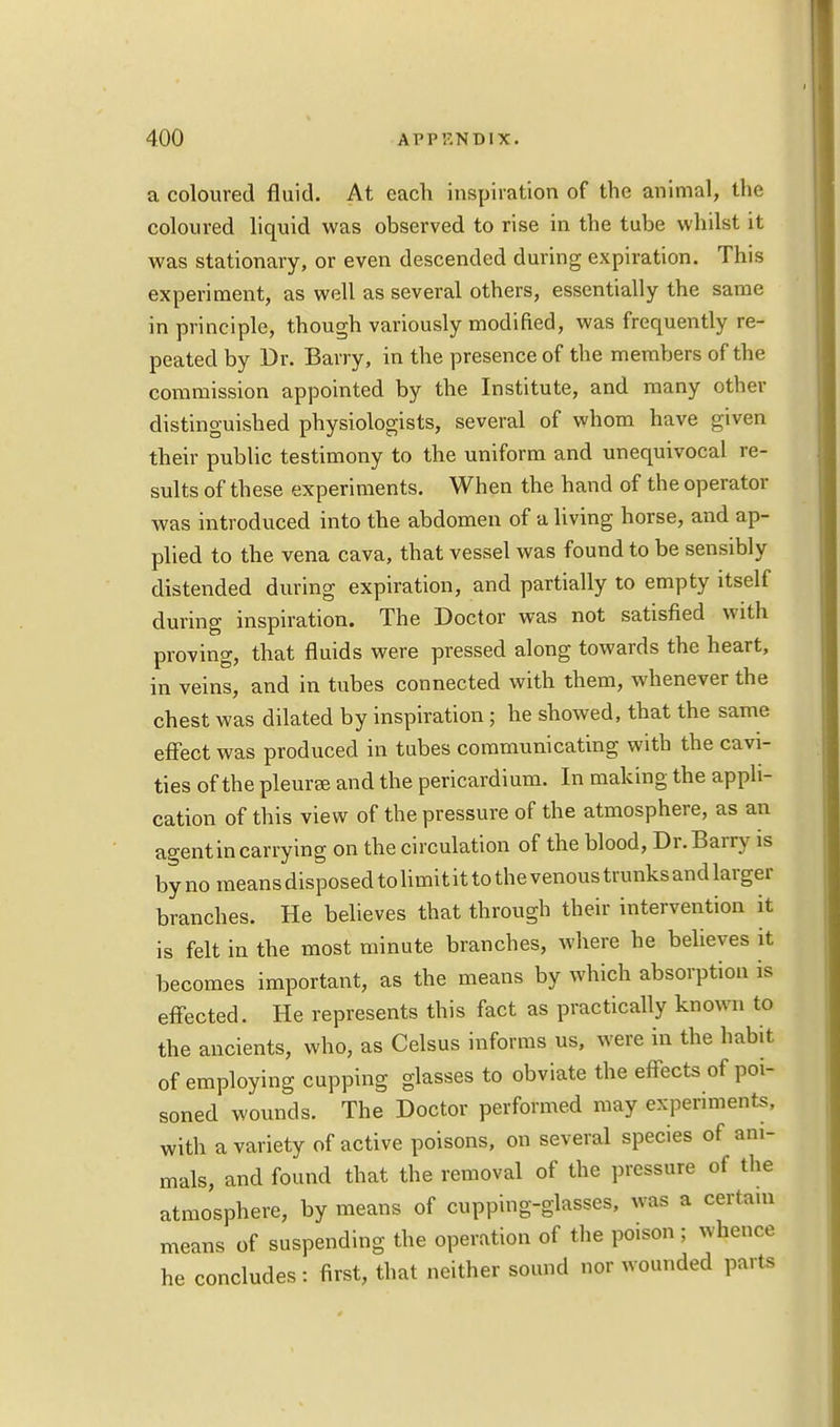 a coloured fluid. At each inspiration of the animal, the coloured liquid was observed to rise in the tube whilst it was stationary, or even descended during expiration. This experiment, as well as several others, essentially the same in principle, though variously modified, was frequently re- peated by Dr. Barry, in the presence of the members of the commission appointed by the Institute, and many other distinguished physiologists, several of whom have given their public testimony to the uniform and unequivocal re- sults of these experiments. When the hand of the operator was introduced into the abdomen of a living horse, and ap- plied to the vena cava, that vessel was found to be sensibly distended during expiration, and partially to empty itself during inspiration. The Doctor was not satisfied with proving, that fluids were pressed along towards the heart, in veins, and in tubes connected with them, whenever the chest was dilated by inspiration ; he showed, that the same effect was produced in tubes communicating with the cavi- ties of the pleuree and the pericardium. In making the appli- cation of this view of the pressure of the atmosphere, as an agent in carrying on the circulation of the blood, Dr. Barry is by no means disposed to limit it to the venous trunks and larger branches. He believes that through their intervention it is felt in the most minute branches, where he believes it becomes important, as the means by which absorption is effected. He represents this fact as practically known to the ancients, who, as Celsus informs us, were in the habit of employing cupping glasses to obviate the effects of poi- soned wounds. The Doctor performed may experiments, with a variety of active poisons, on several species of ani- mals, and found that the removal of the pressure of the atmosphere, by means of cupping-glasses, was a certain means of suspending the operation of the poison ; whence he concludes : first, that neither sound nor wounded parts