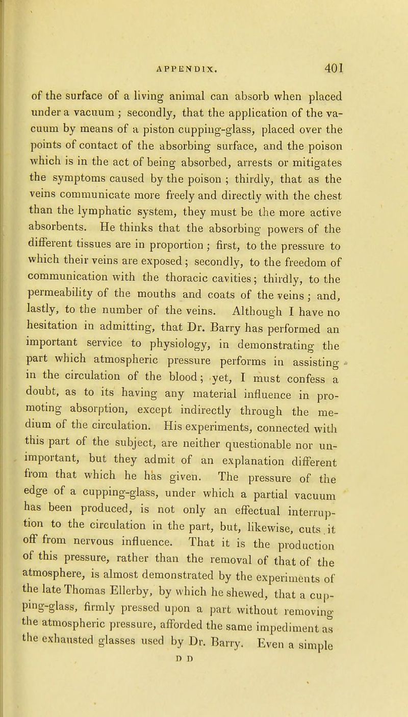 of the surface of a living animal can absorb when placed under a vacuum ; secondly, that the application of the va- cuum by means of a piston cupping-glass, placed over the points of contact of the absorbing surface, and the poison which is in the act of being absorbed, arrests or mitigates the symptoms caused by the poison ; thirdly, that as the veins communicate more freely and directly with the chest than the lymphatic system, they must be the more active absorbents. He thinks that the absorbing powers of the different tissues are in proportion ; first, to the pressure to which their veins are exposed ; secondly, to the freedom of communication with the thoracic cavities; thirdly, to the permeability of the mouths and coats of the veins; and, lastly, to the number of the veins. Although I have no hesitation in admitting, that Dr. Barry has performed an important service to physiology, in demonstrating the part which atmospheric pressure performs in assisting - in the circulation of the blood; yet, I must confess a doubt, as to its having any material influence in pro- moting absorption, except indirectly through the me- dium of the circulation. His experiments, connected with this part of the subject, are neither questionable nor un- important, but they admit of an explanation different from that which he has given. The pressure of the edge of a cupping-glass, under which a partial vacuum has been produced, is not only an effectual interrup- tion to the circulation in the part, but, likewise, cuts , it off from nervous influence. That it is the production of this pressure, rather than the removal of that of the atmosphere, is almost demonstrated by the experiments of the late Thomas Ellerby, by which he shewed, that a cup- ping-glass, firmly pressed upon a part without removing the atmospheric pressure, afforded the same impediment at the exhausted glasses used by Dr. Barry. Even a simple d n