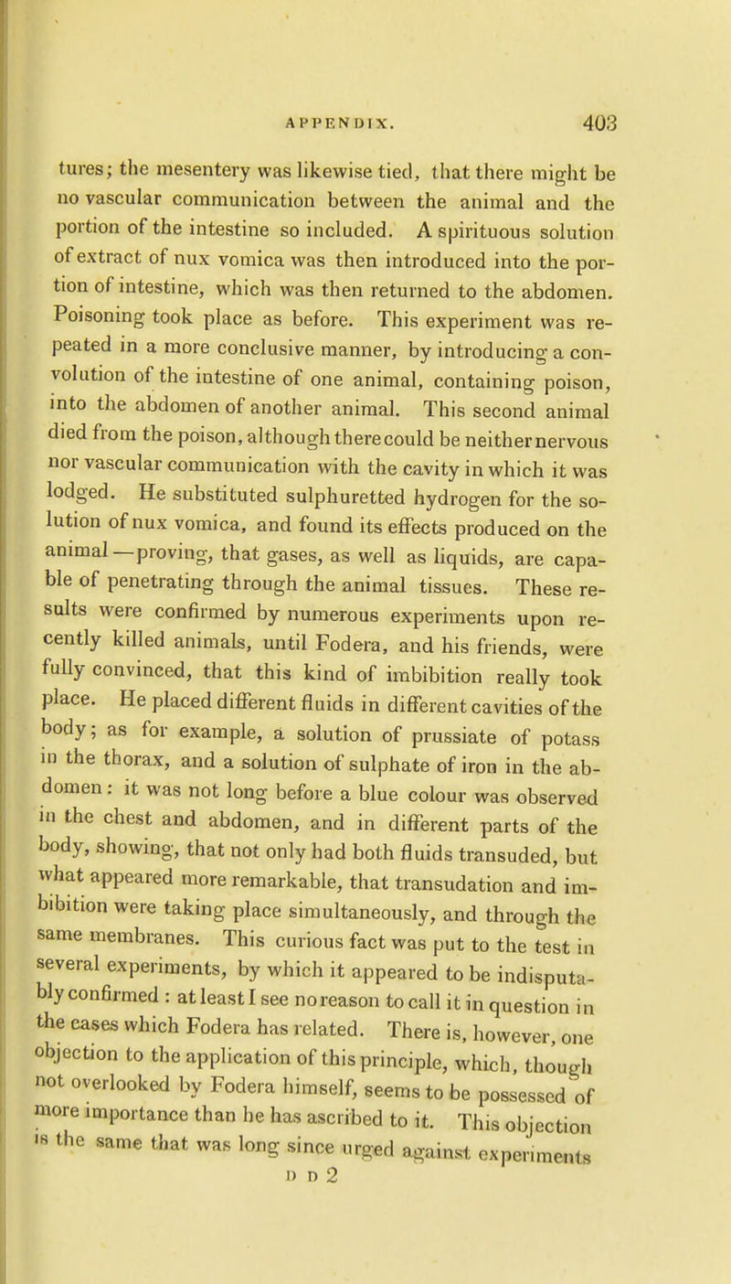 tures; the mesentery was likewise tied, that there might be no vascular communication between the animal and the portion of the intestine so included. A spirituous solution of extract of nux vomica was then introduced into the por- tion of intestine, which was then returned to the abdomen. Poisoning took place as before. This experiment was re- peated in a more conclusive manner, by introducing a con- volution of the intestine of one animal, containing poison, into the abdomen of another animal. This second animal died from the poison, although therecould be neither nervous nor vascular communication with the cavity in which it was lodged. He substituted sulphuretted hydrogen for the so- lution of nux vomica, and found its effects produced on the animal—proving, that gases, as well as liquids, are capa- ble of penetrating through the animal tissues. These re- sults were confirmed by numerous experiments upon re- cently killed animals, until Fodera, and his friends, were fully convinced, that this kind of imbibition really took place. He placed different fluids in different cavities of the body; as for example, a solution of prussiate of potass in the thorax, and a solution of sulphate of iron in the ab- domen : it was not long before a blue colour was observed in the chest and abdomen, and in different parts of the body, showing, that not only had both fluids transuded, but what appeared more remarkable, that transudation and im- bibition were taking place simultaneously, and through the same membranes. This curious fact was put to the test in several experiments, by which it appeared to be indisputa- bly confirmed : at least I see no reason to call it in question in the cases which Fodera has related. There is, however, one objection to the application of this principle, which, though not overlooked by Fodera himself, seems to be possessed of more importance than he has ascribed to it. This objection W *e same that was long since urged against oxpenmen,. i) n 2