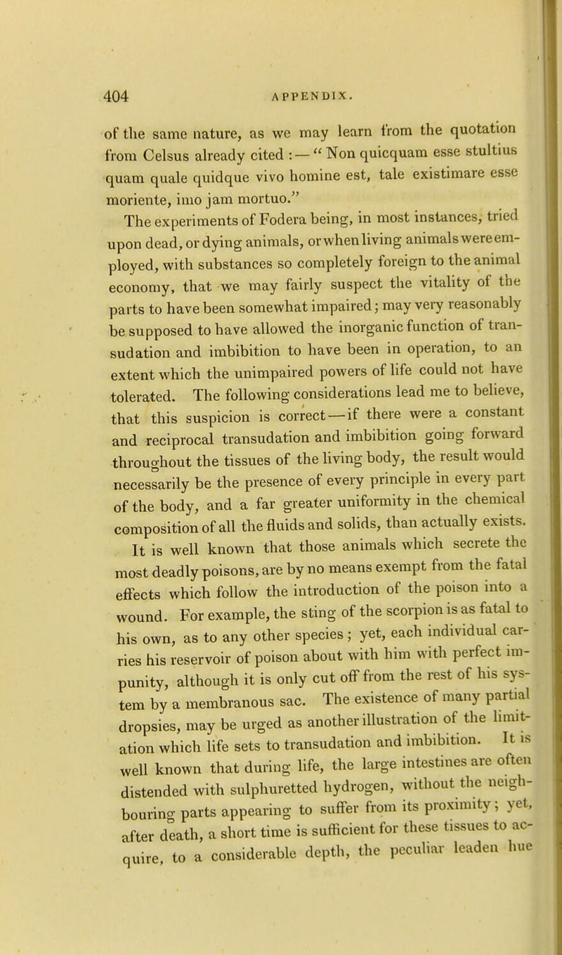 of the same nature, as we may learn from the quotation from Celsus already cited : —  Non quicquam esse stultius quam quale quidque vivo homine est, tale existimare esse moriente, imo jam mortuo. The experiments of Fodera being, in most instances, tried upon dead, or dying animals, or when living animals were em- ployed, with substances so completely foreign to the animal economy, that we may fairly suspect the vitality of the parts to have been somewhat impaired; may very reasonably be supposed to have allowed the inorganic function of tran- sudation and imbibition to have been in operation, to an extent which the unimpaired powers of life could not have tolerated. The following considerations lead me to believe, that this suspicion is correct—if there were a constant and reciprocal transudation and imbibition going forward throughout the tissues of the living body, the result would necessarily be the presence of every principle in every part of the body, and a far greater uniformity in the chemical composition of all the fluids and solids, than actually exists. It is well known that those animals which secrete the most deadly poisons, are by no means exempt from the fatal effects which follow the introduction of the poison into a wound. For example, the sting of the scorpion is as fatal to his own, as to any other species ; yet, each individual car- ries his reservoir of poison about with him with perfect im- punity, although it is only cut off from the rest of his sys- tem by a membranous sac. The existence of many partial dropsies, may be urged as another illustration of the limit- ation which life sets to transudation and imbibition. It is well known that during life, the large intestines are often distended with sulphuretted hydrogen, without the neigh- bouring parts appearing to suffer from its proximity; yet, after death, a short time is sufficient for these tissues to ac- quire to a considerable depth, the peculiar leaden hue