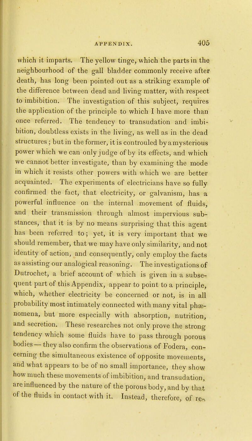 which it imparts. The yellow tinge, which the parts in the neighbourhood of the gall bladder commonly receive after death, has long been pointed out as a striking example of the difference between dead and living matter, with respect to imbibition. The investigation of this subject, requires the application of the principle to which I have more than once referred. The tendency to transudation and imbi- bition, doubtless exists in the living, as well as in the dead structures ; but in the former, it is controuled by a mysterious power which we can only judge of by its effects, and which we cannot better investigate, than by examining the mode in which it resists other powers with which we are better acquainted. The experiments of electricians have so fully confirmed the fact, that electricity, or galvanism, has a powerful influence on the internal movement of fluids, and their transmission through almost impervious sub- stances, that it is by no means surprising that this agent has been referred to; yet, it is very important that we should remember, that we may have only similarity, and not identity of action, and consequently, only employ the facts as assisting our analogical reasoning. The investigations of Dutrochet, a brief account of which is given in a subse- quent part of this Appendix, appear to point to a principle, which, whether electricity be concerned or not, is in all probability most intimately connected with many vital phse- nomena, but more especially with absorption, nutrition, and secretion. These researches not only prove the strong- tendency which some fluids have to pass through porous bodies — they also confirm the observations of Fodera, con- cerning the simultaneous existence of opposite movements, and what appears to be of no small importance, they show how much these movements of imbibition, and transudation, are influenced by the nature of the porous body, and by that of the fluids in contact with it. Instead, therefore, of re*