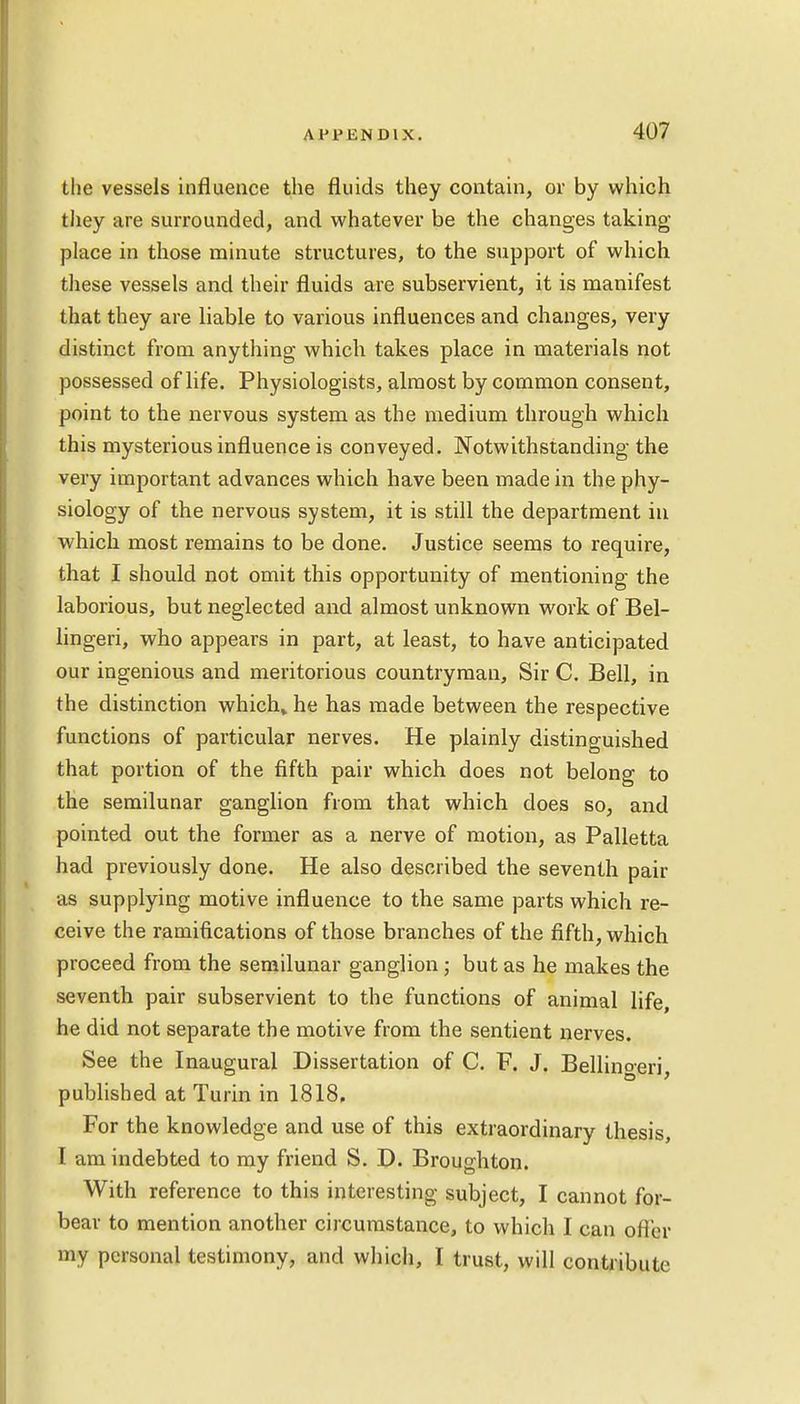 tlie vessels influence the fluids they contain, or by which they are surrounded, and whatever be the changes taking- place in those minute structures, to the support of which these vessels and their fluids are subservient, it is manifest that they are liable to various influences and changes, very distinct from anything which takes place in materials not possessed of life. Physiologists, almost by common consent, point to the nervous system as the medium through which this mysterious influence is conveyed. Notwithstanding the very important advances which have been made in the phy- siology of the nervous system, it is still the department in which most remains to be done. Justice seems to require, that I should not omit this opportunity of mentioning the laborious, but neglected and almost unknown work of Bel- lingeri, who appears in part, at least, to have anticipated our ingenious and meritorious countryman, Sir C. Bell, in the distinction which* he has made between the respective functions of particular nerves. He plainly distinguished that portion of the fifth pair which does not belong to the semilunar ganglion from that which does so, and pointed out the former as a nerve of motion, as Palletta had previously done. He also described the seventh pair as supplying motive influence to the same parts which re- ceive the ramifications of those branches of the fifth, which proceed from the semilunar ganglion; but as he makes the seventh pair subservient to the functions of animal life, he did not separate the motive from the sentient nerves. See the Inaugural Dissertation of C. F. J. Bellingeri, published at Turin in 1818. For the knowledge and use of this extraordinary thesis, I am indebted to my friend S. D. Broughton. With reference to this interesting subject, I cannot for- bear to mention another circumstance, to which I can offer my personal testimony, and which, I trust, will contribute