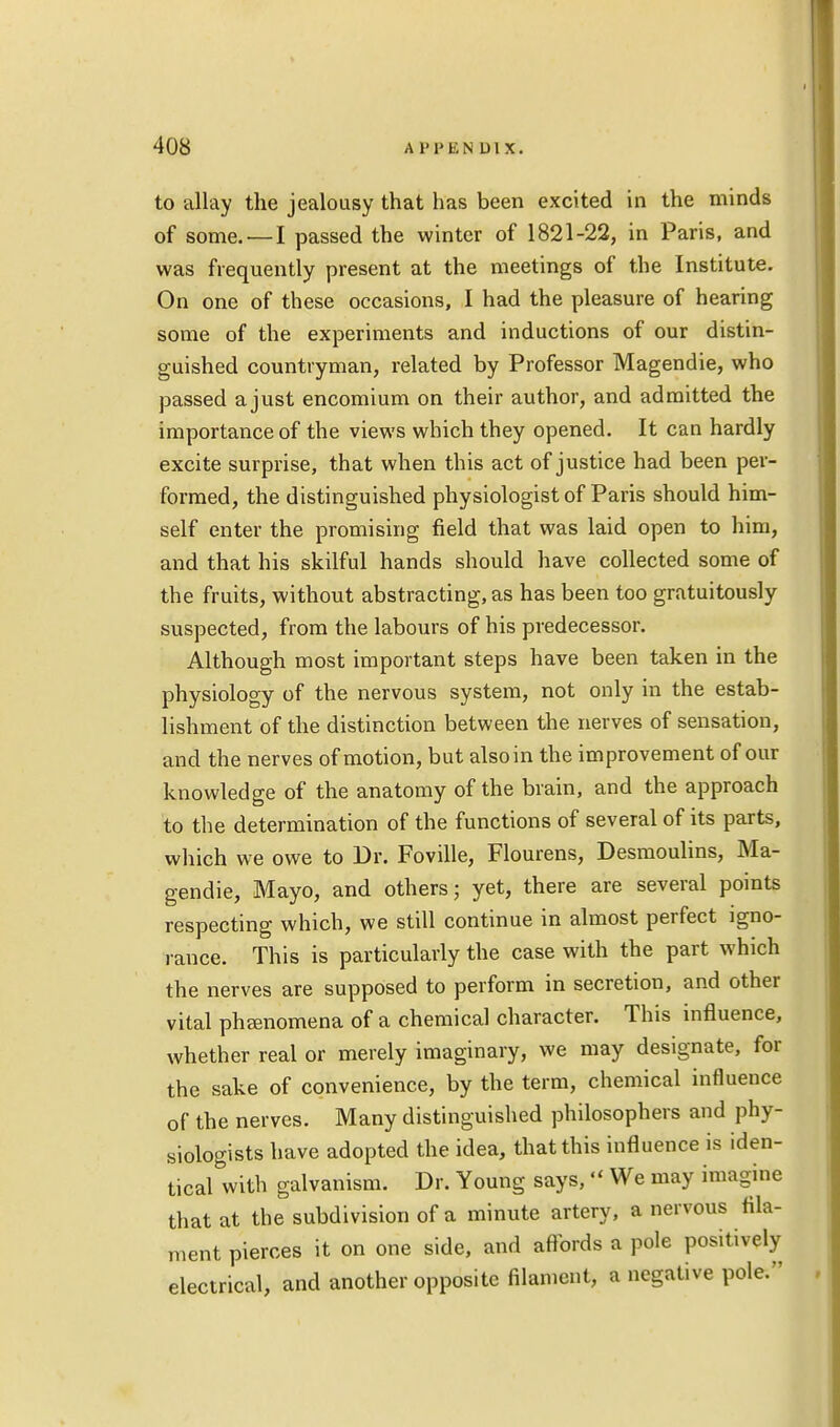 to allay the jealousy that has been excited in the minds of some. —I passed the winter of 1821-22, in Paris, and was frequently present at the meetings of the Institute. On one of these occasions, I had the pleasure of hearing some of the experiments and inductions of our distin- guished countryman, related by Professor Magendie, who passed a just encomium on their author, and admitted the importance of the views which they opened. It can hardly excite surprise, that when this act of justice had been per- formed, the distinguished physiologist of Paris should him- self enter the promising field that was laid open to him, and that his skilful hands should have collected some of the fruits, without abstracting, as has been too gratuitously suspected, from the labours of his predecessor. Although most important steps have been taken in the physiology of the nervous system, not only in the estab- lishment of the distinction between the nerves of sensation, and the nerves of motion, but also in the improvement of our knowledge of the anatomy of the brain, and the approach to the determination of the functions of several of its parts, which we owe to Dr. Foville, Flourens, Desmoulins, Ma- gendie, Mayo, and others; yet, there are several points respecting which, we still continue in almost perfect igno- rance. This is particularly the case with the part which the nerves are supposed to perform in secretion, and other vital phsenomena of a chemical character. This influence, whether real or merely imaginary, we may designate, for the sake of convenience, by the term, chemical influence of the nerves. Many distinguished philosophers and phy- siologists have adopted the idea, that this influence is iden- tical with galvanism. Dr. Young says, We may imagine that at the subdivision of a minute artery, a nervous fila- ment pierces it on one side, and affords a pole positively electrical, and another opposite filament, a negative pole.