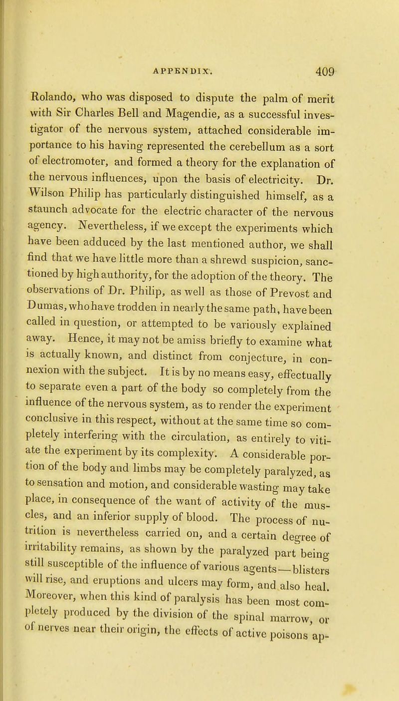 Rolando, who was disposed to dispute the palm of merit with Sir Charles Bell and Magendie, as a successful inves- tigator of the nervous system, attached considerable im- portance to his having represented the cerebellum as a sort of electromoter, and formed a theory for the explanation of the nervous influences, upon the basis of electricity. Dr. Wilson Philip has particularly distinguished himself, as a staunch advocate for the electric character of the nervous agency. Nevertheless, if we except the experiments which have been adduced by the last mentioned author, we shall find that we have little more than a shrewd suspicion, sanc- tioned by high authority, for the adoption of the theory. The observations of Dr. Philip, as well as those of Prevost and Dumas, whohave trodden in nearly the same path, have been called in question, or attempted to be variously explained away. Hence, it may not be amiss briefly to examine what is actually known, and distinct from conjecture, in con- nexion with the subject. It is by no means easy, effectually to separate even a part of the body so completely from the influence of the nervous system, as to render the experiment conclusive in this respect, without at the same time so com- pletely interfering with the circulation, as entirely to viti- ate the experiment by its complexity. A considerable por- tion of the body and limbs may be completely paralyzed, as to sensation and motion, and considerable wasting may take place, in consequence of the want of activity of the mus- cles, and an inferior supply of blood. The process of nu- trition is nevertheless carried on, and a certain degree of irritability remains, as shown by the paralyzed part being still susceptible of the influence of various agents—blisters will rise, and eruptions and ulcers may form, and also heal Moreover, when this kind of paralysis has been most com- pletely produced by the division of the spinal marrow, or of nerves near their origin, the effects of active poisonsap-