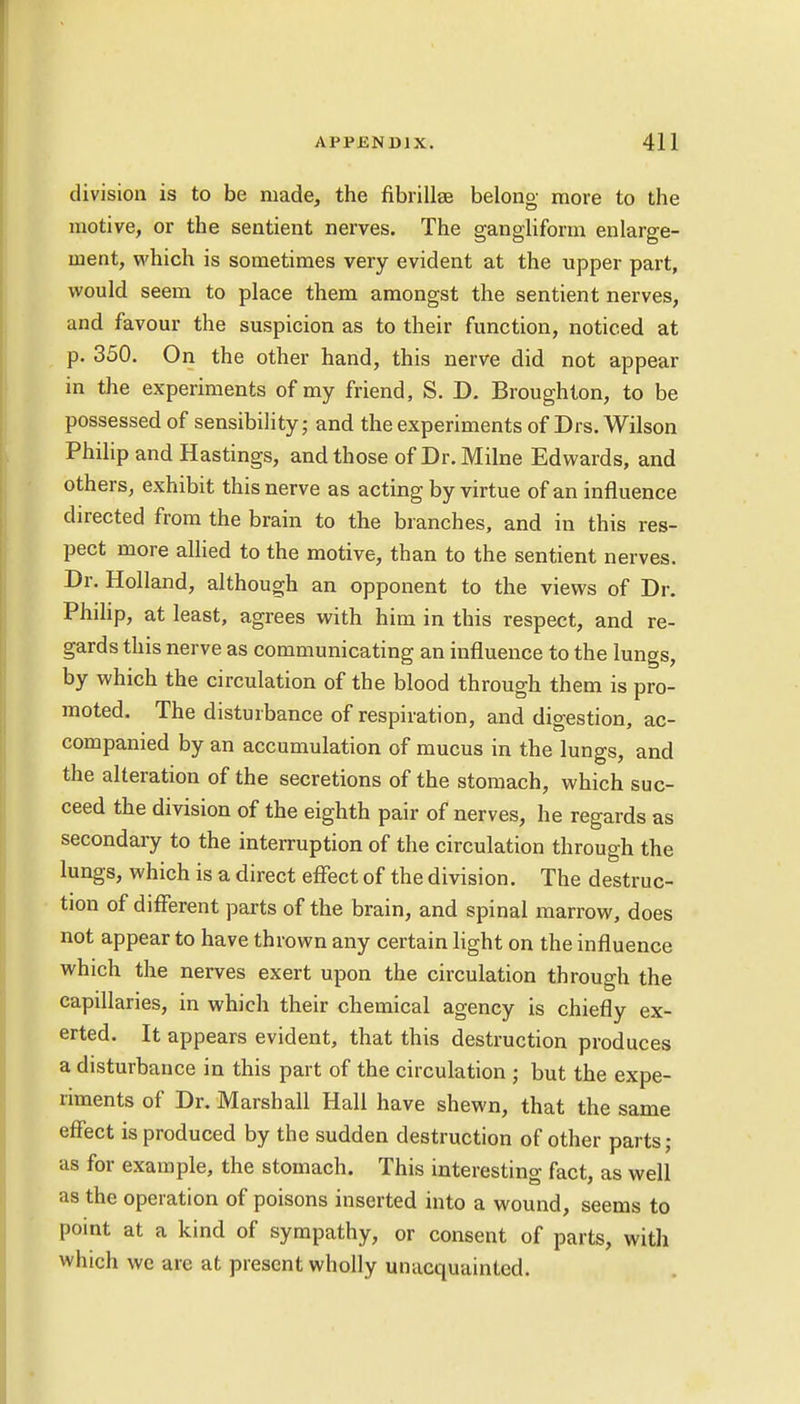 division is to be made, the fibrillse belong more to the motive, or the sentient nerves. The gangliform enlarge- ment, which is sometimes very evident at the upper part, would seem to place them amongst the sentient nerves, and favour the suspicion as to their function, noticed at p. 350. On the other hand, this nerve did not appear in the experiments of my friend, S. D. Broughlon, to be possessed of sensibility; and the experiments of Drs. Wilson Philip and Hastings, and those of Dr. Milne Edwards, and others, exhibit this nerve as acting by virtue of an influence directed from the brain to the branches, and in this res- pect more allied to the motive, than to the sentient nerves. Dr. Holland, although an opponent to the views of Dr. Philip, at least, agrees with him in this respect, and re- gards this nerve as communicating an influence to the lungs, by which the circulation of the blood through them is pro- moted. The disturbance of respiration, and digestion, ac- companied by an accumulation of mucus in the lungs, and the alteration of the secretions of the stomach, which suc- ceed the division of the eighth pair of nerves, he regards as secondary to the interruption of the circulation through the lungs, which is a direct effect of the division. The destruc- tion of different parts of the brain, and spinal marrow, does not appear to have thrown any certain light on the influence which the nerves exert upon the circulation through the capillaries, in which their chemical agency is chiefly ex- erted. It appears evident, that this destruction produces a disturbance in this part of the circulation ; but the expe- riments of Dr. Marshall Hall have shewn, that the same effect is produced by the sudden destruction of other parts; as for example, the stomach. This interesting fact, as well as the operation of poisons inserted into a wound, seems to point at a kind of sympathy, or consent of parts, with which we are at present wholly unacquainted.