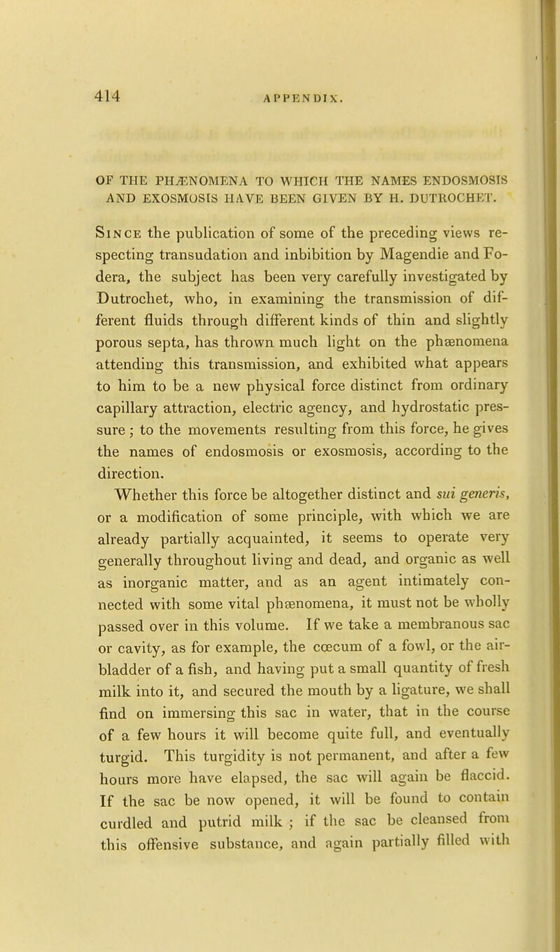 OF THE PHENOMENA TO WHICH THE NAMES ENDOSMOSIS AND EXOSMOSTS HAVE BEEN GIVEN BY H. DUTROCHET. Since the publication of some of the preceding views re- specting transudation and inhibition by Magendie and Fo- dera, the subject has been very carefully investigated by Dutrochet, who, in examining the transmission of dif- ferent fluids through different kinds of thin and slightly porous septa, has thrown much light on the phsenomena attending this transmission, and exhibited what appears to him to be a new physical force distinct from ordinary capillary attraction, electric agency, and hydrostatic pres- sure ; to the movements resulting from this force, he gives the names of endosmosis or exosmosis, according to the direction. Whether this force be altogether distinct and sui generis, or a modification of some principle, with which we are already partially acquainted, it seems to operate very generally throughout living and dead, and organic as well as inorganic matter, and as an agent intimately con- nected with some vital phsenomena, it must not be wholly passed over in this volume. If we take a membranous sac or cavity, as for example, the ccecum of a fowl, or the air- bladder of a fish, and having put a small quantity of fresh milk into it, and secured the mouth by a ligature, we shall find on immersing this sac in water, that in the course of a few hours it will become quite full, and eventually turgid. This turgidity is not permanent, and after a few hours more have elapsed, the sac will again be flaccid. If the sac be now opened, it will be found to contain curdled and putrid milk ; if the sac be cleansed from this offensive substance, and again partially filled with