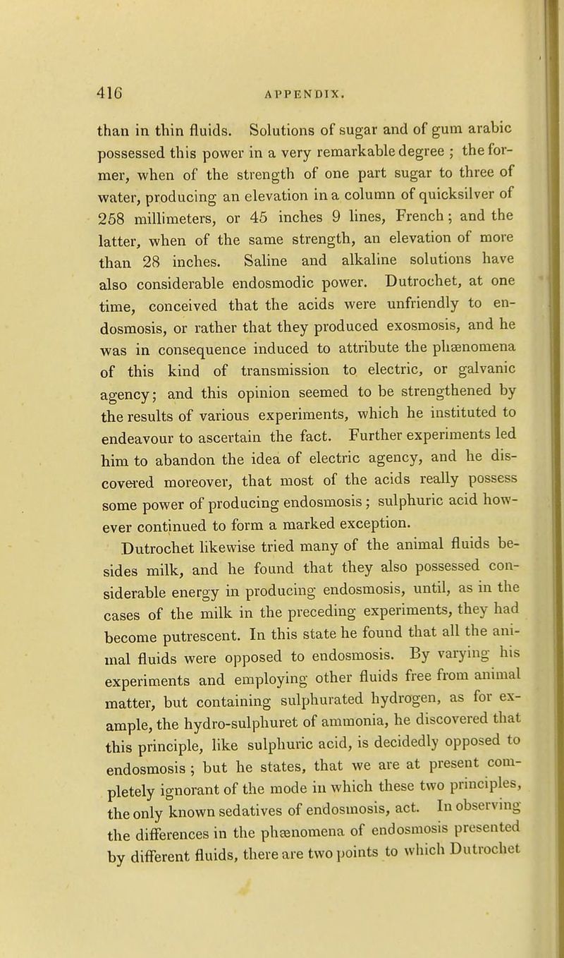 than in thin fluids. Solutions of sugar and of gum arabic possessed this power in a very remarkable degree ; the for- mer, when of the strength of one part sugar to three of water, producing an elevation in a column of quicksilver of 258 millimeters, or 45 inches 9 lines, French; and the latter, when of the same strength, an elevation of more than 28 inches. Saline and alkaline solutions have also considerable endosmodic power. Dutrochet, at one time, conceived that the acids were unfriendly to en- dosmosis, or rather that they produced exosmosis, and he was in consequence induced to attribute the phsenomena of this kind of transmission to electric, or galvanic agency; and this opinion seemed to be strengthened by the results of various experiments, which he instituted to endeavour to ascertain the fact. Further experiments led him to abandon the idea of electric agency, and he dis- covered moreover, that most of the acids really possess some power of producing endosmosis ; sulphuric acid how- ever continued to form a marked exception. Dutrochet likewise tried many of the animal fluids be- sides milk, and he found that they also possessed con- siderable energy in producing endosmosis, until, as in the cases of the milk in the preceding experiments, they had become putrescent. In this state he found that all the ani- mal fluids were opposed to endosmosis. By varying his experiments and employing other fluids free from animal matter, but containing sulphurated hydrogen, as for ex- ample, the hydro-sulphuret of ammonia, he discovered that this principle, like sulphuric acid, is decidedly opposed to endosmosis ; but he states, that we are at present com- pletely ignorant of the mode in which these two principles, the only known sedatives of endosmosis, act. In observing the differences in the phenomena of endosmosis presented by different fluids, there are two points to which Dutrochet