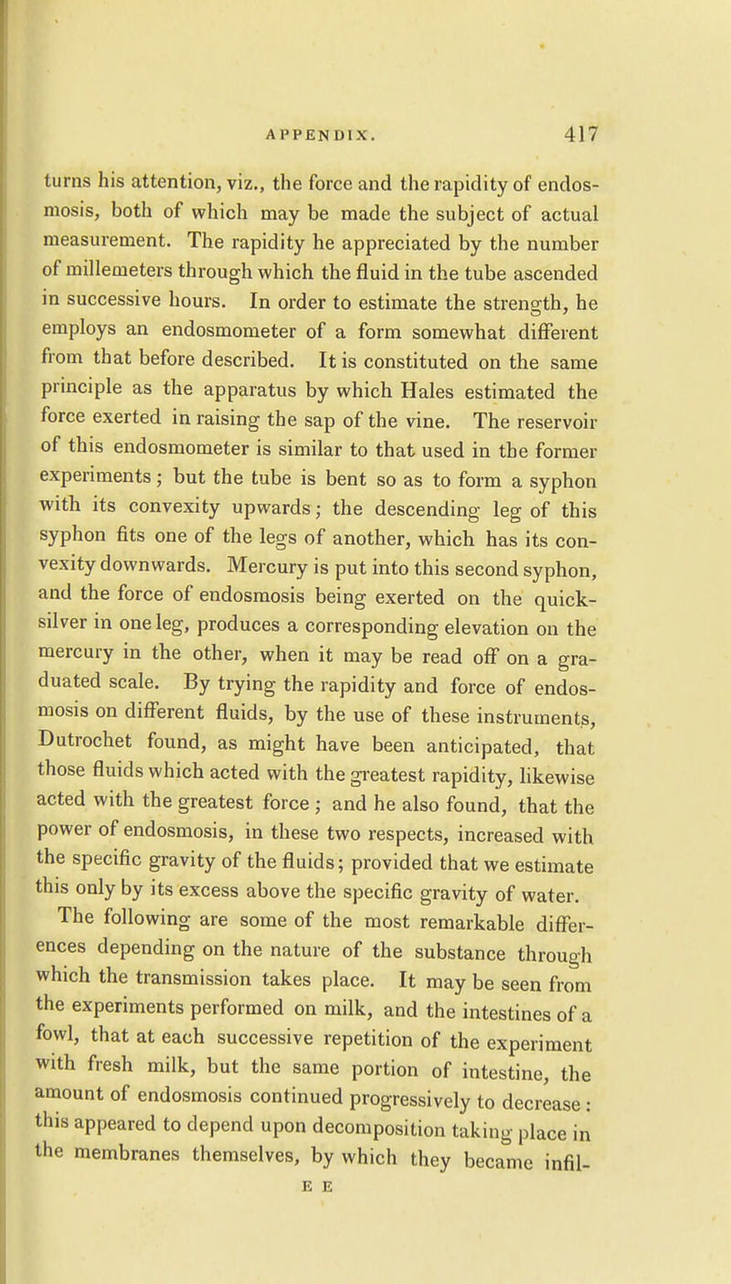 turns his attention, viz., the force and the rapidity of endos- niosis, both of which may be made the subject of actual measurement. The rapidity he appreciated by the number of millemeters through which the fluid in the tube ascended in successive hours. In order to estimate the strene;th, he employs an endosmometer of a form somewhat different from that before described. It is constituted on the same principle as the apparatus by which Hales estimated the force exerted in raising the sap of the vine. The reservoir of this endosmometer is similar to that used in the former experiments; but the tube is bent so as to form a syphon with its convexity upwards j the descending leg of this syphon fits one of the legs of another, which has its con- vexity downwards. Mercury is put into this second syphon, and the force of endosmosis being exerted on the quick- silver in one leg, produces a corresponding elevation on the mercury in the other, when it may be read off on a gra- duated scale. By trying the rapidity and force of endos- mosis on different fluids, by the use of these instruments, Dutrochet found, as might have been anticipated, that those fluids which acted with the greatest rapidity, likewise acted with the greatest force ; and he also found, that the power of endosmosis, in these two respects, increased with the specific gravity of the fluids; provided that we estimate this only by its excess above the specific gravity of water. The following are some of the most remarkable differ- ences depending on the nature of the substance through which the transmission takes place. It may be seen from the experiments performed on milk, and the intestines of a fowl, that at each successive repetition of the experiment with fresh milk, but the same portion of intestine, the amount of endosmosis continued progressively to decrease : this appeared to depend upon decomposition taking place in the membranes themselves, by which they became infil- E E