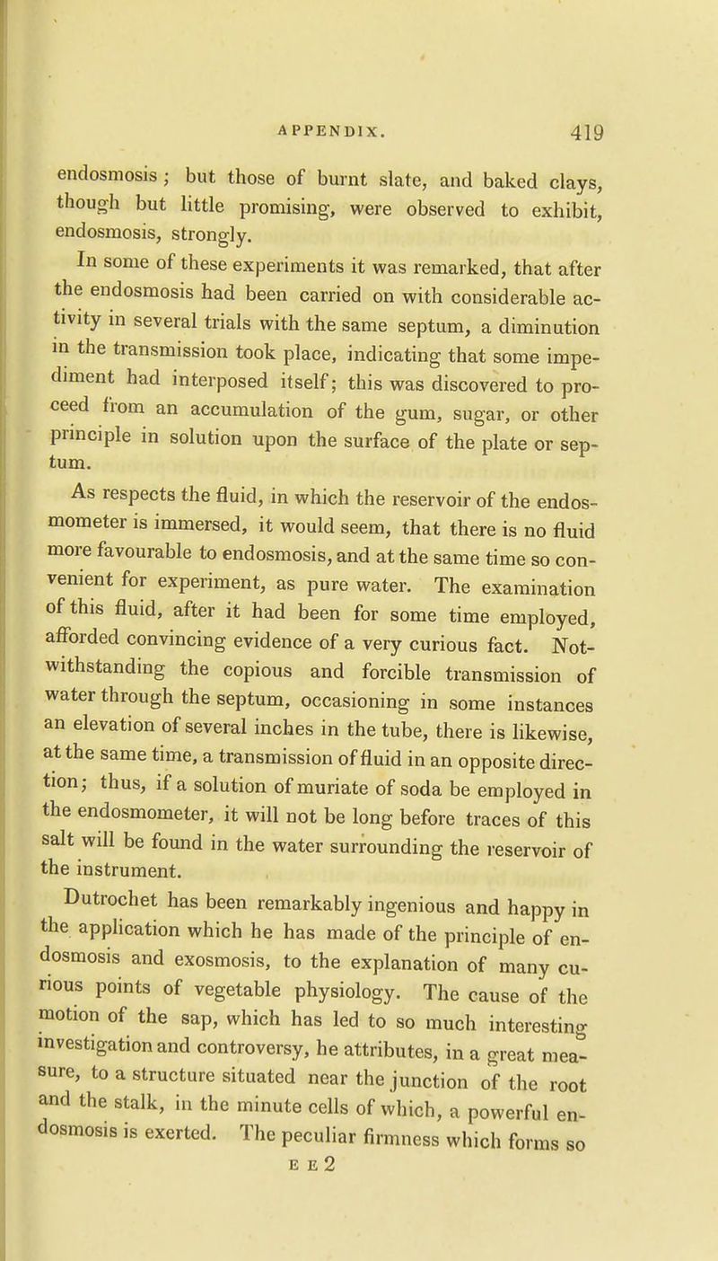 endosmosis ; but those of burnt slate, and baked clays, though but little promising, were observed to exhibit, endosmosis, strongly. In some of these experiments it was remarked, that after the endosmosis had been carried on with considerable ac- tivity in several trials with the same septum, a diminution in the transmission took place, indicating that some impe- diment had interposed itself; this was discovered to pro- ceed from an accumulation of the gum, sugar, or other principle in solution upon the surface of the plate or sep- tum. As respects the fluid, in which the reservoir of the endos- mometer is immersed, it would seem, that there is no fluid more favourable to endosmosis, and at the same time so con- venient for experiment, as pure water. The examination of this fluid, after it had been for some time employed, afforded convincing evidence of a very curious fact. Not- withstanding the copious and forcible transmission of water through the septum, occasioning in some instances an elevation of several inches in the tube, there is likewise, at the same time, a transmission of fluid in an opposite direc- tion; thus, if a solution of muriate of soda be employed in the endosmometer, it will not be long before traces of this salt will be found in the water surrounding the reservoir of the instrument. Dutrochet has been remarkably ingenious and happy in the application which he has made of the principle of en- dosmosis and exosmosis, to the explanation of many cu- rious points of vegetable physiology. The cause of the motion of the sap, which has led to so much interesting investigation and controversy, he attributes, in a great mea- sure, to a structure situated near the junction of the root and the stalk, in the minute cells of which, a powerful en- dosmosis is exerted. The peculiar firmness which forms so E E 2