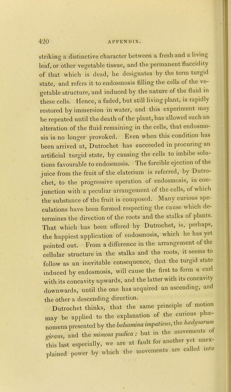 striking a distinctive character between a fresh and a living leaf, or other vegetable tissue, and the permanent flaccidlty of that which is dead, he designates by the term turgid state, and refers it to endosmosis filling the cells of the ve- getable structure, and induced by the nature of the fluid in these cells. Hence, a faded, but still living plant, is rapidly restored by immersion in water, and this experiment may be repeated until the death of the plant, has allowed such an alteration of the fluid remaining in the cells, that endosmo- sis is no longer provoked. Even when this condition has been arrived at, Dutrochet has succeeded in procuring an artificial turgid state, by causing the cells to imbibe solu- tions favourable to endosmosis. The forcible ejection of the juice from the fruit of the elaterium is referred, by Dutro- chet, to the progressive operation of endosmosis, in con- junction with a peculiar arrangement of the cells, of which the substance of the fruit is composed. Many curious spe- culations have been formed respecting the cause which de- termines the direction of the roots and the stalks of plants. That which has been offered by Dutrochet, is, perhaps, the happiest application of endosmosis, which he has yet pointed out. From a difference in the arrangement of the cellular structure in the stalks and the roots, it seems to follow as an inevitable consequence, that the turgid state induced by endosmosis, will cause the first to form a curl with its concavity upwards, and the latter with its concavity downwards, until the one has acquired an ascending, and the other a descending direction. Dutrochet thinks, that the same principle of motion may be applied to the explanation of the curious phe- nomena presented by the balsamina impatient, the hedysarum .irons, and the mimosa pudica; but in the movements of this last especially, we are at fault for another yet unex- plained power by winch the movements are called ,n,o