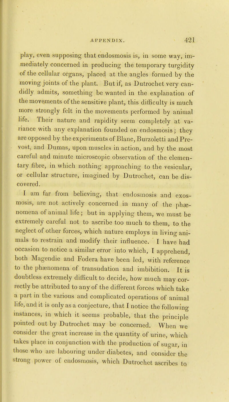play, even supposing that endosmosis is, in some way, im- mediately concerned in producing the temporary turgidity of the cellular organs, placed at the angles formed by the moving joints of the plant. But if, as Dutrochet very can- didly admits, something be wanted in the explanation of the movements of the sensitive plant, this difficulty is much more strongly felt in the movements performed by animal life. Their nature and rapidity seem completely at va- riance with any explanation founded on endosmosis • they are opposed by the experiments of Blanc, Burzoletti and Pre- vost, and Dumas, upon muscles in action, and by the most careful and minute microscopic observation of the elemen- tary fibre, in which nothing approaching to the vesicular, or cellular structure, imagined by Dutrochet, can be dis- covered. I am far from believing, that endosmosis and exos- mosis, are not actively concerned in many of the phe- nomena of animal life; but in applying them, we must be extremely careful not to ascribe too much to them, to the neglect of other forces, which nature employs in living ani- mals to restrain and modify their influence. I have had occasion to notice a similar error into which, I apprehend, both Magendie and Fodera have been led, with reference to the phamomena of transudation and imbibition. It is doubtless extremely difficult to decide, how much may cor- rectly be attributed to any of the different forces which take a part in the various and complicated operations of animal life, and it is only as a conjecture, that I notice the following instances, in which it seems probable, that the principle pointed out by Dutrochet may be concerned. When we consider the great increase in the quantity of urine, which takes place in conj unction with the production of sugar, in those who are labouring under diabetes, and consider the strong power of endosmosis, which Dutrochet ascribes to