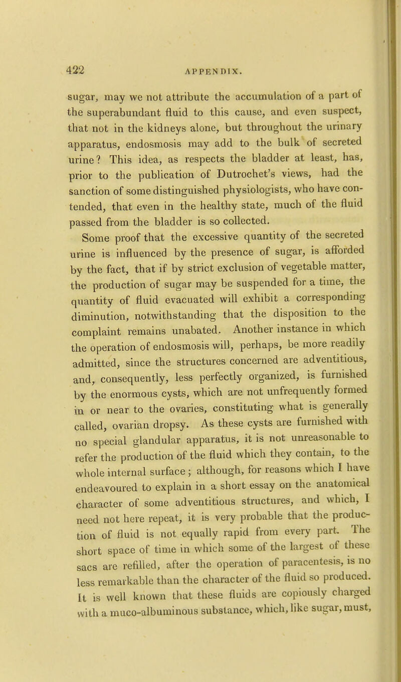 sugar, may we not attribute the accumulation of a part of the superabundant fluid to this cause, and even suspect, that not in the kidneys alone, but throughout the urinary apparatus, endosmosis may add to the bulk of secreted urine? This idea, as respects the bladder at least, has, prior to the publication of Dutrochet's views, had the sanction of some distinguished physiologists, who have con- tended, that even in the healthy state, much of the fluid passed from the bladder is so collected. Some proof that the excessive quantity of the secreted urine is influenced by the presence of sugar, is afforded by the fact, that if by strict exclusion of vegetable matter, the production of sugar may be suspended for a time, the quantity of fluid evacuated will exhibit a corresponding diminution, notwithstanding that the disposition to the complaint remains unabated. Another instance in which the operation of endosmosis will, perhaps, be more readily admitted, since the structures concerned are adventitious, and, consequently, less perfectly organized, is furnished by the enormous cysts, which are not unfrequently formed in or near to the ovaries, constituting what is generally called, ovarian dropsy. As these cysts are furnished with no special glandular apparatus, it is not unreasonable to refer the production of the fluid which they contain, to the whole internal surface ; although, for reasons which I have endeavoured to explain in a short essay on the anatomical character of some adventitious structures, and which, I need not here repeat, it is very probable that the produc- tion of fluid is not equally rapid from every part. The short space of time in which some of the largest of these sacs are refilled, after the operation of paracentesis, is no less remarkable than the character of the fluid so produced. It is well known that these fluids are copiously charged with a muco-albuminous substance, which, like sugar, must,