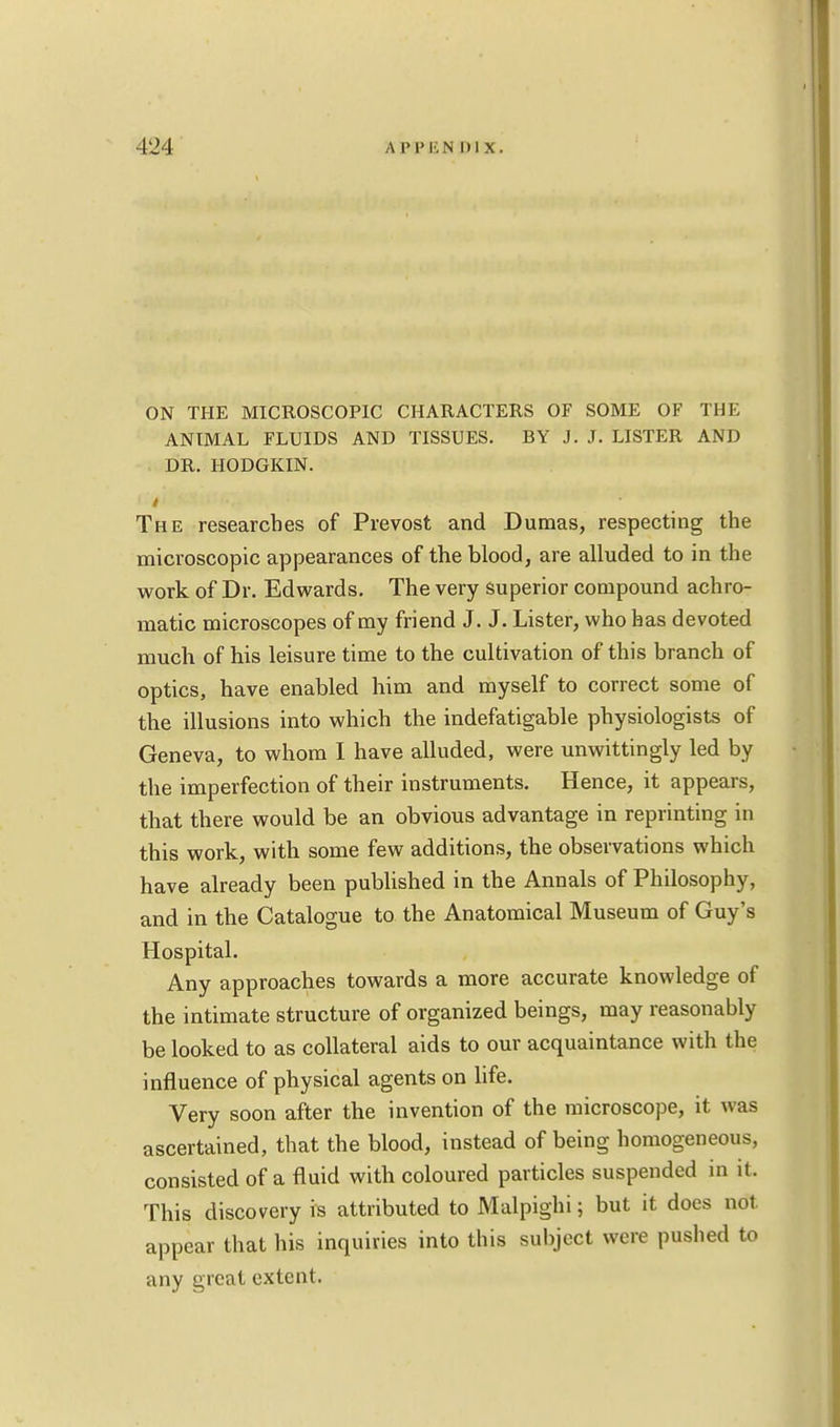 ON THE MICROSCOPIC CHARACTERS OF SOME OF THE ANIMAL FLUIDS AND TISSUES. BY J. J. LISTER AND DR. HODGKIN. The researches of Prevost and Dumas, respecting the microscopic appearances of the blood, are alluded to in the work of Dr. Edwards. The very superior compound achro- matic microscopes of my friend J. J. Lister, who has devoted much of his leisure time to the cultivation of this branch of optics, have enabled him and myself to correct some of the illusions into which the indefatigable physiologists of Geneva, to whom I have alluded, were unwittingly led by the imperfection of their instruments. Hence, it appears, that there would be an obvious advantage in reprinting in this work, with some few additions, the observations which have already been published in the Annals of Philosophy, and in the Catalogue to the Anatomical Museum of Guy's Hospital. Any approaches towards a more accurate knowledge of the intimate structure of organized beings, may reasonably be looked to as collateral aids to our acquaintance with the influence of physical agents on life. Very soon after the invention of the microscope, it was ascertained, that the blood, instead of being homogeneous, consisted of a fluid with coloured particles suspended in it. This discovery is attributed to Malpighi; but it does not appear that his inquiries into this subject were pushed to any great extent.