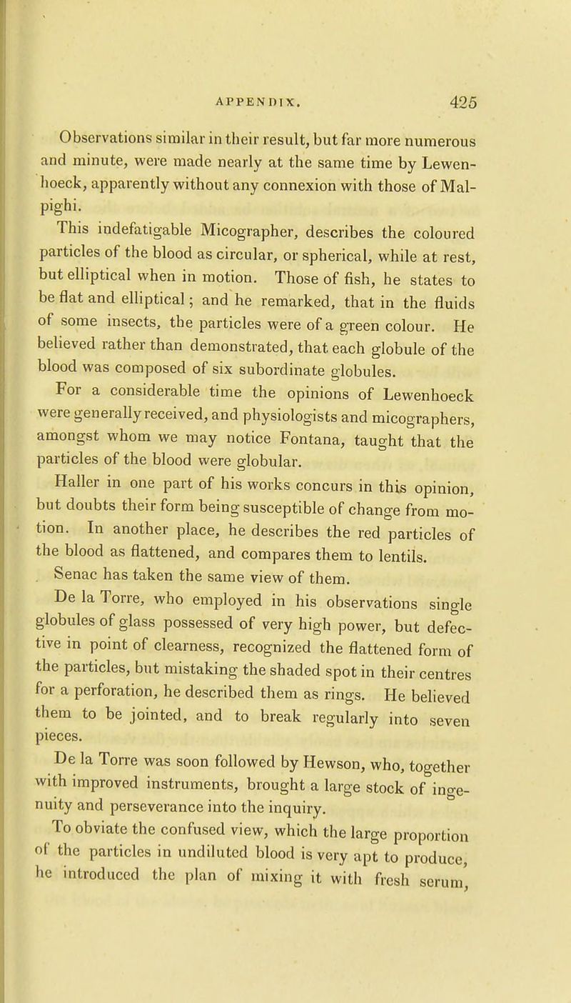 Observations similar in their result, but far more numerous and minute, were made nearly at the same time by Lewen- hoeck, apparently without any connexion with those of Mal- pighi. This indefatigable Micographer, describes the coloured particles of the blood as circular, or spherical, while at rest, but elliptical when in motion. Those of fish, he states to be flat and elliptical; and he remarked, that in the fluids of some insects, the particles were of a green colour. He believed rather than demonstrated, that each globule of the blood was composed of six subordinate globules. For a considerable time the opinions of Lewenhoeck were generally received, and physiologists and micographers, amongst whom we may notice Fontana, taught that the particles of the blood were globular. Haller in one part of his works concurs in this opinion, but doubts their form being susceptible of change from mo- tion. In another place, he describes the red particles of the blood as flattened, and compares them to lentils. . Senac has taken the same view of them. De la Torre, who employed in his observations single globules of glass possessed of very high power, but defec- tive m point of clearness, recognized the flattened form of the particles, but mistaking the shaded spot in their centres for a perforation, he described them as rings. He believed them to be jointed, and to break regularly into seven pieces. De la Torre was soon followed by Hewson, who, together with improved instruments, brought a large stock of inge- nuity and perseverance into the inquiry. To obviate the confused view, which the large proportion of the particles in undiluted blood is very apt to produce, he introduced the plan of mixing it with fresh serum',