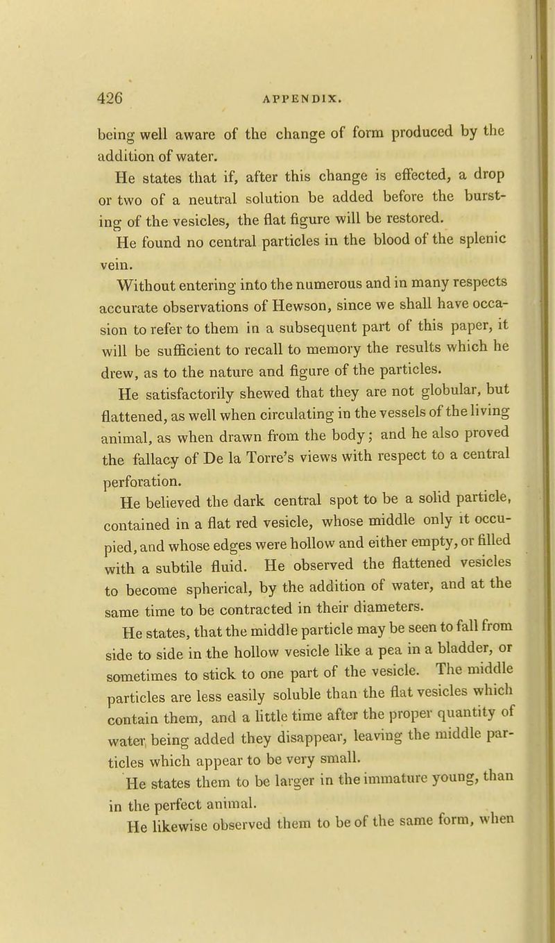 being well aware of the change of form produced by the addition of water. He states that if, after this change is effected, a drop or two of a neutral solution be added before the burst- ing of the vesicles, the flat figure will be restored. He found no central particles in the blood of the splenic vein. Without entering into the numerous and in many respects accurate observations of Hewson, since we shall have occa- sion to refer to them iu a subsequent part of this paper, it will be sufficient to recall to memory the results which he drew, as to the nature and figure of the particles. He satisfactorily shewed that they are not globular, but flattened, as well when circulating in the vessels of the living animal, as when drawn from the body; and he also proved the fallacy of De la Torre's views with respect to a central perforation. He believed the dark central spot to be a solid particle, contained in a flat red vesicle, whose middle only it occu- pied, and whose edges were hollow and either empty, or filled with a subtile fluid. He observed the flattened vesicles to become spherical, by the addition of water, and at the same time to be contracted in their diameters. He states, that the middle particle may be seen to fall from side to side in the hollow vesicle like a pea in a bladder, or sometimes to stick to one part of the vesicle. The middle particles are less easily soluble than the flat vesicles which contain them, and a little time after the proper quantity of water being added they disappear, leaving the middle par- ticles which appear to be very small. He states them to be larger in the immature young, than in the perfect animal. He likewise observed them to be of the same form, when