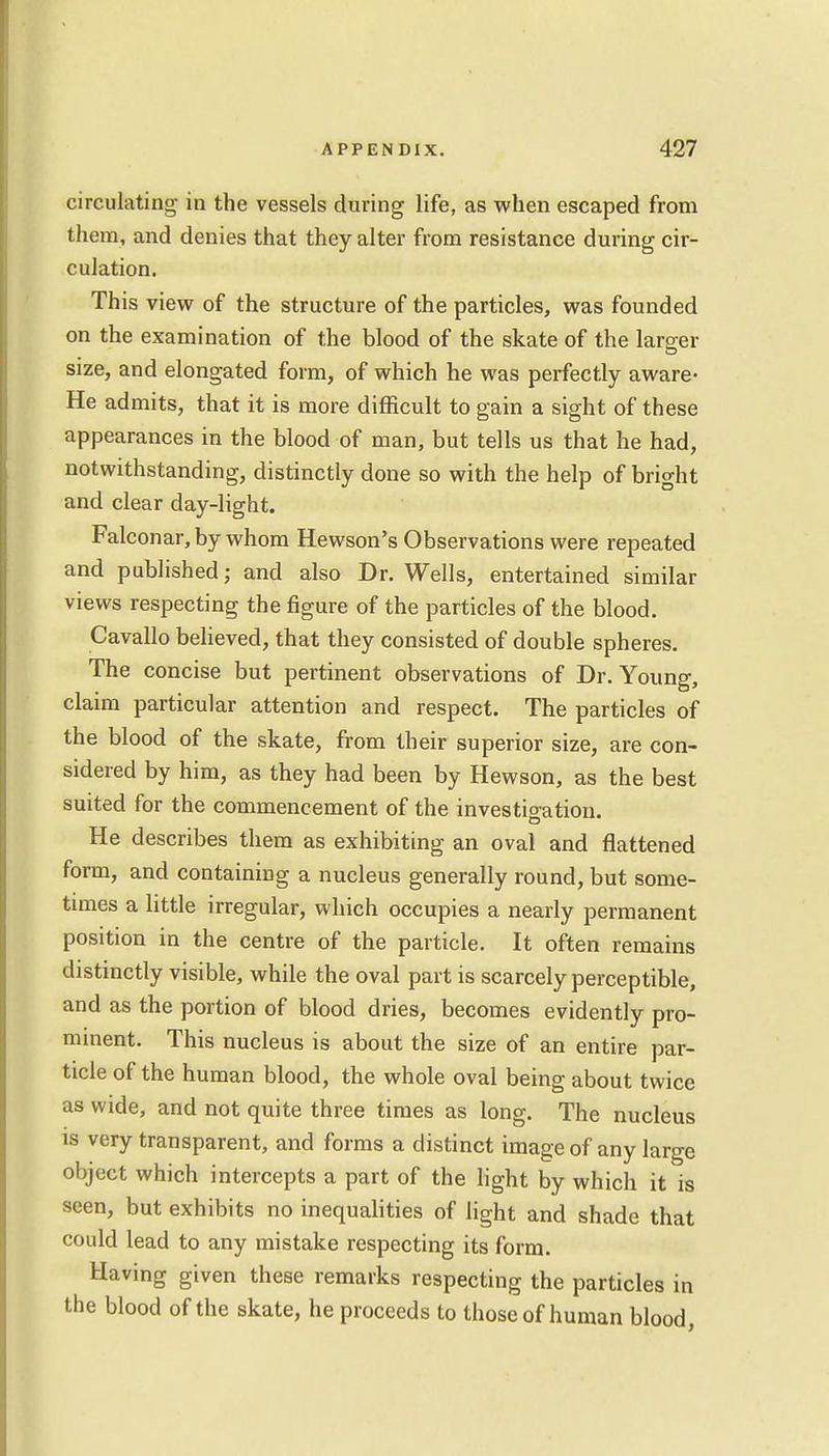 circulating- in the vessels during life, as when escaped from them, and denies that they alter from resistance during cir- culation. Th is view of the structure of the particles, was founded on the examination of the blood of the skate of the larger size, and elongated form, of which he was perfectly aware- He admits, that it is more difficult to gain a sight of these appearances in the blood of man, but tells us that he had, notwithstanding, distinctly done so with the help of bright and clear day-light. Falconar,by whom Hewson's Observations were repeated and published; and also Dr. Wells, entertained similar views respecting the figure of the particles of the blood. Cavallo believed, that they consisted of double spheres. The concise but pertinent observations of Dr. Young, claim particular attention and respect. The particles of the blood of the skate, from their superior size, are con- sidered by him, as they had been by Hewson, as the best suited for the commencement of the investigation. He describes them as exhibiting an oval and flattened form, and containing a nucleus generally round, but some- times a little irregular, which occupies a nearly permanent position in the centre of the particle. It often remains distinctly visible, while the oval part is scarcely perceptible, and as the portion of blood dries, becomes evidently pro- minent. This nucleus is about the size of an entire par- ticle of the human blood, the whole oval being about twice as wide, and not quite three times as long. The nucleus is very transparent, and forms a distinct image of any large object which intercepts a part of the light by which it is seen, but exhibits no inequalities of light and shade that could lead to any mistake respecting its form. Having given these remarks respecting the particles in the blood of the skate, he proceeds to those of human blood,
